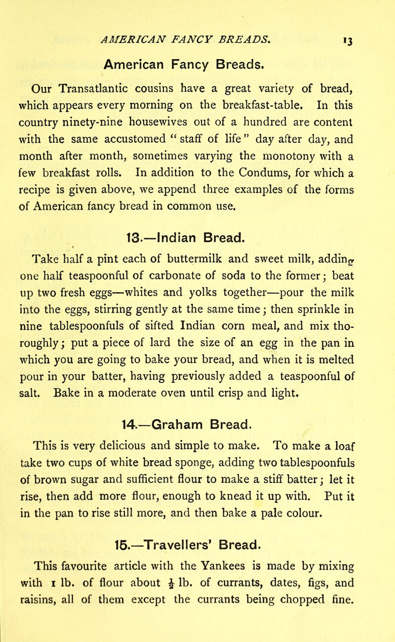 AMERICAN FANCY BREADS. *3 American Fancy Breads. Our Transatlantic cousins have a great variety of bread, which appears every morning on the breakfast-table. In this country ninety-nine housewives out of a hundred are content with the same accustomed “ staff of life ” day after day, and month after month, sometimes varying the monotony with a few breakfast rolls. In addition to the Condums, for which a recipe is given above, we append three examples of the forms of American fancy bread in common use. 13. —Indian Bread. Take half a pint each of buttermilk and sweet milk, adding one half teaspoonful of carbonate of soda to the former; beat up two fresh eggs—whites and yolks together—pour the milk into the eggs, stirring gently at the same time; then sprinkle in nine tablespoonfuls of sifted Indian corn meal, and mix tho- roughly ; put a piece of lard the size of an egg in the pan in which you are going to bake your bread, and when it is melted pour in your batter, having previously added a teaspoonful of salt. Bake in a moderate oven until crisp and light. 14. —Graham Bread. This is very delicious and simple to make. To make a loaf take two cups of white bread sponge, adding two tablespoonfuls of brown sugar and sufficient flour to make a stiff batter; let it rise, then add more flour, enough to knead it up with. Put it in the pan to rise still more, and then bake a pale colour. 15.—Travellers’ Bread. This favourite article with the Yankees is made by mixing with i lb. of flour about £ lb. of currants, dates, figs, and raisins, all of them except the currants being chopped fine.