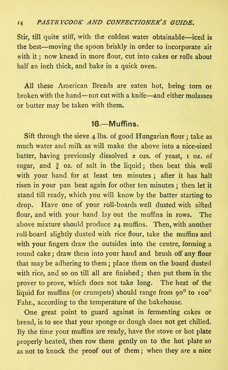 Stir, till quite stiff, with the coldest water obtainable—iced is the best—moving the spoon briskly in order to incorporate air with it; now knead in more flour, cut into cakes or rolls about half an inch thick, and bake in a quick oven. All these American Breads are eaten hot, being torn or broken with the hand—not cut with a knife—and either molasses or butter may be taken with them. 16— Muffins. Sift through the sieve 4 lbs. of good Hungarian flour; take as much water and milk as will make the above into a nice-sized batter, having previously dissolved 2 ozs. of yeast, 1 oz. of sugar, and f oz. of salt in the liquid; then beat this well with your hand for at least ten minutes ; after it has halt risen in your pan beat again for other ten minutes ; then let it stand till ready, which you will know by the batter starting to drop. Have one of your roll-boards well dusted with sifted flour, and with your hand lay out the mufflns in rows. The above mixture should produce 24 muffins. Then, with another roll-board slightly dusted with rice flour, take the muffins and with your fingers draw the outsides into the centre, forming a round cake; draw them into your hand and brush off any flour that may be adhering to them; place them on the board dusted with rice, and so on till all are finished; then put them in the prover to prove, which does not take long. The heat of the liquid for muffins (or crumpets) should range from 90° to ioo° Fahr., according to the temperature of the bakehouse. One great point to guard against in fermenting cakes or bread, is to see that your sponge or dough does not get chilled. By the time your muffins are ready, have the stove or hot plate properly heated, then row them gently on to the hot plate so as not to knock the proof out of them; when they are a nice