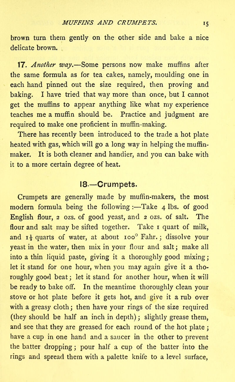 MUFFINS AND CRUMPETS. brown turn them gently on the other side and bake a nice delicate brown. 17. Another way.—Some persons now make muffins after the same formula as for tea cakes, namely, moulding one in each hand pinned out the size required, then proving and baking. I have tried that way more than once, but I cannot get the muffins to appear anything like what my experience teaches me a muffin should be. Practice and judgment are required to make one proficient in muffin-making. There has recently been introduced to the trade a hot plate heated with gas, which will go a long way in helping the muffin- maker. It is both cleaner and handier, and you can bake with it to a more certain degree of heat. 18—Crumpets. Crumpets are generally made by muffin-makers, the most modern formula being the following :—Take 4 lbs. of good English flour, 2 ozs. of good yeast, and 2 ozs. of salt. The flour and salt may be sifted together. Take 1 quart of milk, and i£ quarts of water, at about ioo° Fahr.; dissolve your yeast in the water, then mix in your flour and salt; make all into a thin liquid paste, giving it a thoroughly good mixing; let it stand for one hour, when you may again give it a tho- roughly good beat; let it stand for another hour, when it will be ready to bake off. In the meantime thoroughly clean your stove or hot plate before it gets hot, and give it a rub over with a greasy cloth; then have your rings of the size required (they should be half an inch in depth); slightly grease them, and see that they are greased for each round of the hot plate ; have a cup in one hand and a saucer in the other to prevent the batter dropping; pour half a cup of the batter into the rings and spread them with a palette knife to a level surface,