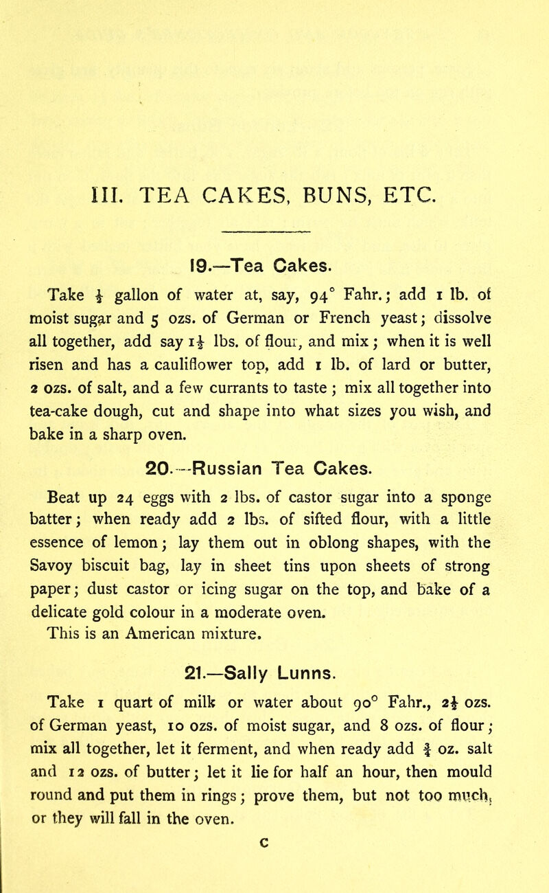 19.—Tea Cakes. Take £ gallon of water at, say, 940 Fahr.; add 1 lb. of moist sug^r and 5 ozs. of German or French yeast; dissolve all together, add say i£ lbs. of flour, and mix; when it is well risen and has a cauliflower top, add 1 lb. of lard or butter, 2 ozs. of salt, and a few currants to taste ; mix all together into tea-cake dough, cut and shape into what sizes you wish, and bake in a sharp oven. 20. -Russian Tea Cakes. Beat up 24 eggs with 2 lbs. of castor sugar into a sponge batter; when ready add 2 lbs. of sifted flour, with a little essence of lemon; lay them out in oblong shapes, with the Savoy biscuit bag, lay in sheet tins upon sheets of strong paper; dust castor or icing sugar on the top, and bake of a delicate gold colour in a moderate oven. This is an American mixture. 21—Sally Lunns. Take 1 quart of milk or water about 90° Fahr., 2\ ozs. of German yeast, 10 ozs. of moist sugar, and 8 ozs. of flour; mix all together, let it ferment, and when ready add | oz. salt and 12 ozs. of butter; let it lie for half an hour, then mould round and put them in rings; prove them, but not too much5 or they will fall in the oven. c