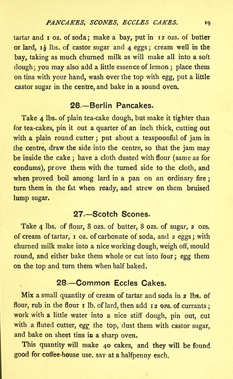 tartar and 1 oz. of soda; make a bay, put in 12 ozs. of butter or lard, lbs. of castor sugar and 4 eggs; cream well in the bay, taking as much churned milk as will make all into a soft dough; you may also add a little essence of lemon; place them on tins with your hand, wash over the top with egg, put a little castor sugar in the centre, and bake in a sound oven. 26 —Berlin Pancakes. Take 4 lbs. of plain tea-cake dough, but make it tighter than for tea-cakes, pin it out a quarter of an inch thick, cutting out with a plain round cutter; put about a teaspoonful of jam in the centre, draw the side into the centre, so that the jam may be inside the cake ; have a cloth dusted with flour (same as for condums), prove them with the turned side to the cloth, and when proved boil among lard in a pan on an ordinary fire; turn them in the fat when ready, and strew on them bruised lump sugar. 27—Scotch Scones. Take 4 lbs. of flour, 8 ozs. of butter, 8 ozs. of sugar, 2 ozs. of cream of tartar, 1 oz. of carbonate of soda, and 2 eggs; with churned milk make into a nice working dough, weigh off, mould round, and either bake them whole or cut into four; egg them on the top and turn them when half baked. 28 —Common Eccles Cakes. Mix a small quantity of cream of tartar and soda in 2 lbs. of flour, rub in the flour 1 lb. of lard, then add 12 ozs. of currants; work with a little water into a nice stiff dough, pin out, cut with a fluted cutter, egg the top, dust them with castor sugar, and bake on sheet tins in a sharp oven. This quantity will make 40 cakes, and they will be found good for coffee-house use. say at a halfpenny each.