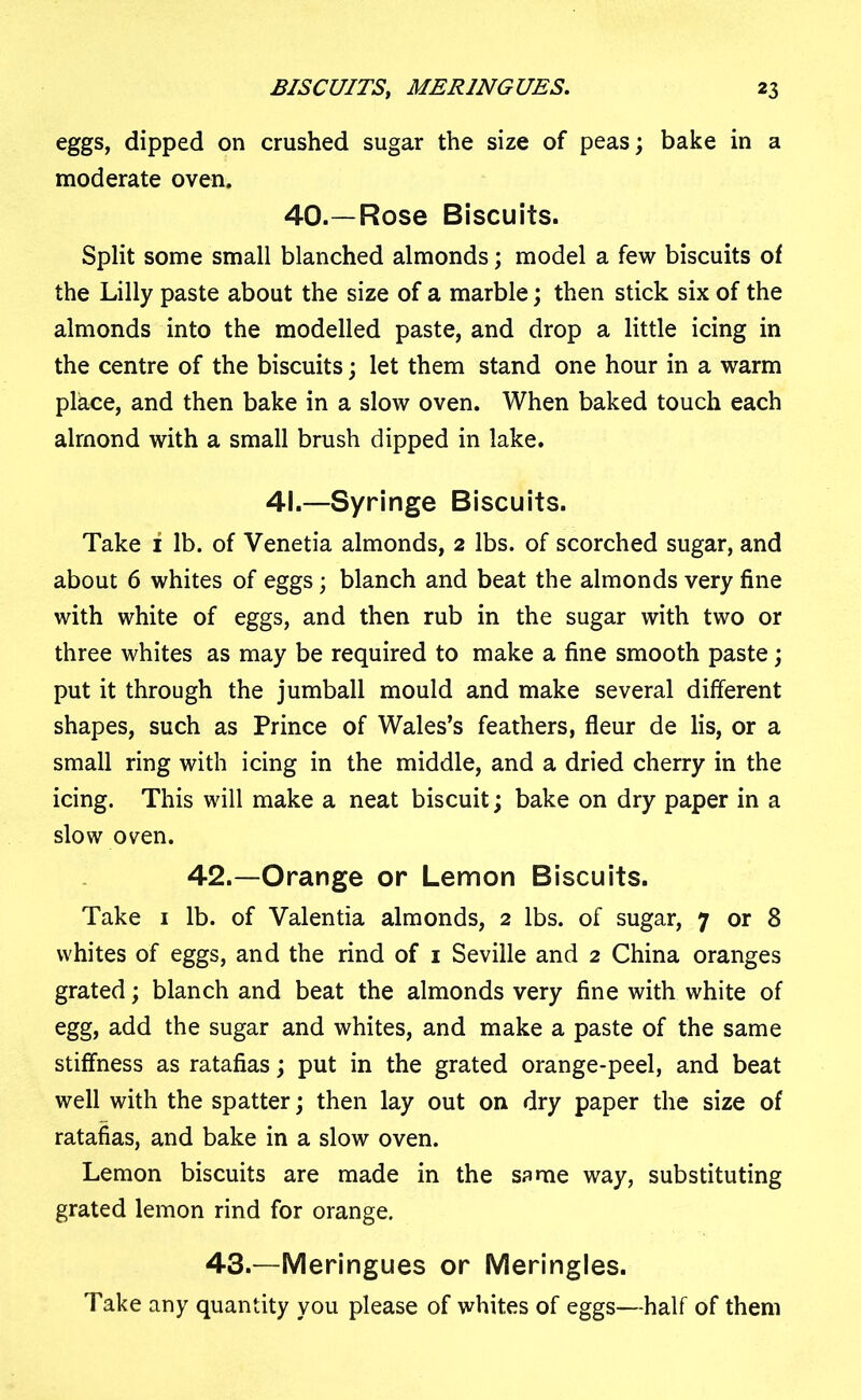 eggs, dipped on crushed sugar the size of peas; bake in a moderate oven. 40.—Rose Biscuits. Split some small blanched almonds; model a few biscuits of the Lilly paste about the size of a marble; then stick six of the almonds into the modelled paste, and drop a little icing in the centre of the biscuits; let them stand one hour in a warm place, and then bake in a slow oven. When baked touch each almond with a small brush dipped in lake. 41.—Syringe Biscuits. Take i lb. of Venetia almonds, 2 lbs. of scorched sugar, and about 6 whites of eggs; blanch and beat the almonds very fine with white of eggs, and then rub in the sugar with two or three whites as may be required to make a fine smooth paste; put it through the jumball mould and make several different shapes, such as Prince of Wales’s feathers, fleur de lis, or a small ring with icing in the middle, and a dried cherry in the icing. This will make a neat biscuit; bake on dry paper in a slow oven. 42.—Orange or Lemon Biscuits. Take 1 lb. of Valentia almonds, 2 lbs. of sugar, 7 or 8 whites of eggs, and the rind of 1 Seville and 2 China oranges grated; blanch and beat the almonds very fine with white of egg, add the sugar and whites, and make a paste of the same stiffness as ratafias; put in the grated orange-peel, and beat well with the spatter; then lay out on dry paper the size of ratafias, and bake in a slow oven. Lemon biscuits are made in the same way, substituting grated lemon rind for orange. 43.—Meringues or Meringles. Take any quantity you please of whites of eggs—half of them