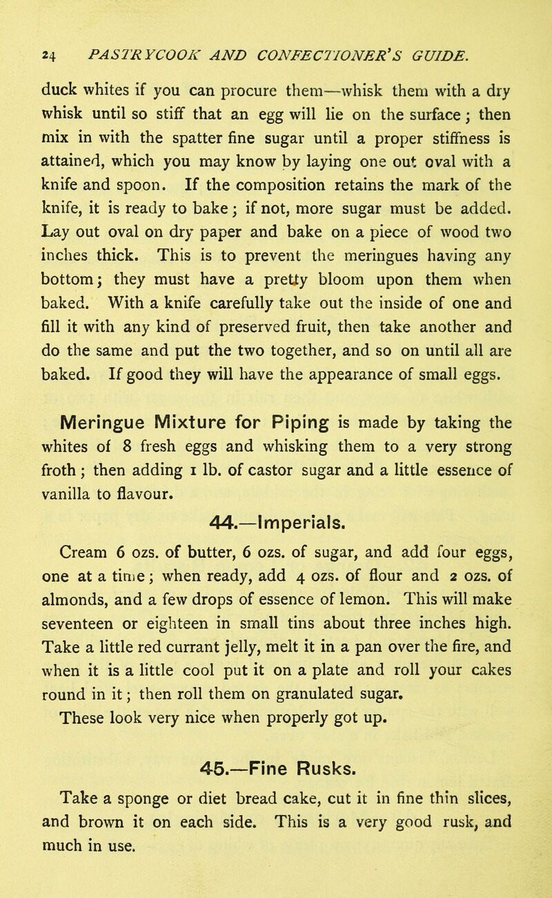 duck whites if you can procure them—whisk them with a dry whisk until so stiff that an egg will lie on the surface; then mix in with the spatter fine sugar until a proper stiffness is attained, which you may know by laying one out oval with a knife and spoon. If the composition retains the mark of the knife, it is ready to bake; if not, more sugar must be added. Lay out oval on dry paper and bake on a piece of wood two inches thick. This is to prevent the meringues having any bottom; they must have a pretty bloom upon them when baked. With a knife carefully take out the inside of one and fill it with any kind of preserved fruit, then take another and do the same and put the two together, and so on until all are baked. If good they will have the appearance of small eggs. Meringue Mixture for Piping is made by taking the whites of 8 fresh eggs and whisking them to a very strong froth; then adding i lb. of castor sugar and a little essence of vanilla to flavour. 44.—Imperials. Cream 6 ozs. of butter, 6 ozs. of sugar, and add four eggs, one at a time; when ready, add 4 ozs. of flour and 2 ozs. of almonds, and a few drops of essence of lemon. This will make seventeen or eighteen in small tins about three inches high. Take a little red currant jelly, melt it in a pan over the fire, and when it is a little cool put it on a plate and roll your cakes round in it; then roll them on granulated sugar. These look very nice when properly got up. 45.—Fine Rusks. Take a sponge or diet bread cake, cut it in fine thin slices, and brown it on each side. This is a very good rusk, and much in use.