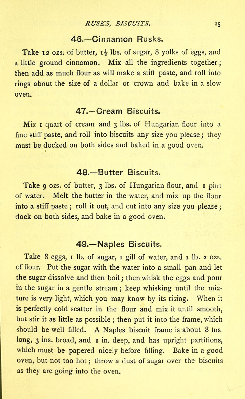 RUSKS, BISCUITS. *5 46.—Cinnamon Rusks. Take 12 ozs. of butter, i£ lbs. of sugar, 8 yolks of eggs, and a little ground cinnamon. Mix all the ingredients together; then add as much flour as will make a stiff paste, and roll into rings about the size of a dollar or crown and bake in a slow oven. 47. —Cream Biscuits. Mix 1 quart of cream and 3 lbs. of Hungarian flour into a fine stiff paste, and roll into biscuits any size you please; they must be docked on both sides and baked in a good oven. 48. —Butter Biscuits. Take 9 ozs. of butter, 3 lbs. of Hungarian flour, and 1 pint of water. Melt the butter in the water, and mix up the flour into a stiff paste; roll it out, and cut into any size you please; dock on both sides, and bake in a good oven. 49. —Naples Biscuits. Take 8 eggs, 1 lb. of sugar, 1 gill of water, and 1 lb. 2 ozs. of flour. Put the sugar with the water into a small pan and let the sugar dissolve and then boil; then whisk the eggs and pour in the sugar in a gentle stream; keep whisking until the mix- ture is very light, which you may know by its rising. When it is perfectly cold scatter in the flour and mix it until smooth, but stir it as little as possible ; then put it into the frame, which should be well filled. A Naples biscuit frame is about 8 ins. long, 3 ins. broad, and 1 in. deep, and has upright partitions, which must be papered nicely before filling. Bake in a good oven, but not too hot; throw a dust of sugar over the biscuits as they are going into the oven.