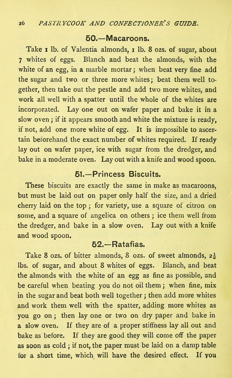 50.—Macaroons. Take i lb. of Valentia almonds, i lb. 8 ozs. of sugar, about 7 whites of eggs. Blanch and beat the almonds, with the white of an egg, in a marble mortar; when beat very fine add the sugar and two or three more whites; beat them well to- gether, then take out the pestle and add two more whites, and work all well with a spatter until the whole of the whites are incorporated. Lay one out on wafer paper and bake it in a slow oven; if it appears smooth and white the mixture is ready, if not, add one more white of egg. It is impossible to ascer- tain beforehand the exact number of whites required. If ready lay out on wafer paper, ice with sugar from the dredger, and bake in a moderate oven. Lay out with a knife and wood spoon. 61.—Princess Biscuits. These biscuits are exactly the same in make as macaroons, but must be laid out on paper only half the size, and a dried cherry laid on the top ; for variety, use a square of citron on some, and a square of angelica on others; ice them well from the dredger, and bake in a slow oven. Lay out with a knife and wood spoon. 52.—Ratafias. Take 8 ozs. of bitter almonds, 8 ozs. of sweet almonds, 2\ lbs. of sugar, and about 8 whites of eggs. Blanch, and beat the almonds with the white of an egg as fine as possible, and be careful when beating you do not oil them; when fine, mix in the sugar and beat both well together; then add more whites and work them well with the spatter, adding more whites as you go on; then lay one or two on dry paper and bake in a slow oven. If they are of a proper stiffness lay all out and bake as before. If they are good they will come off the paper as soon as cold ; if not, the paper must be laid on a damp table for a short time, which will have the desired effect. If you