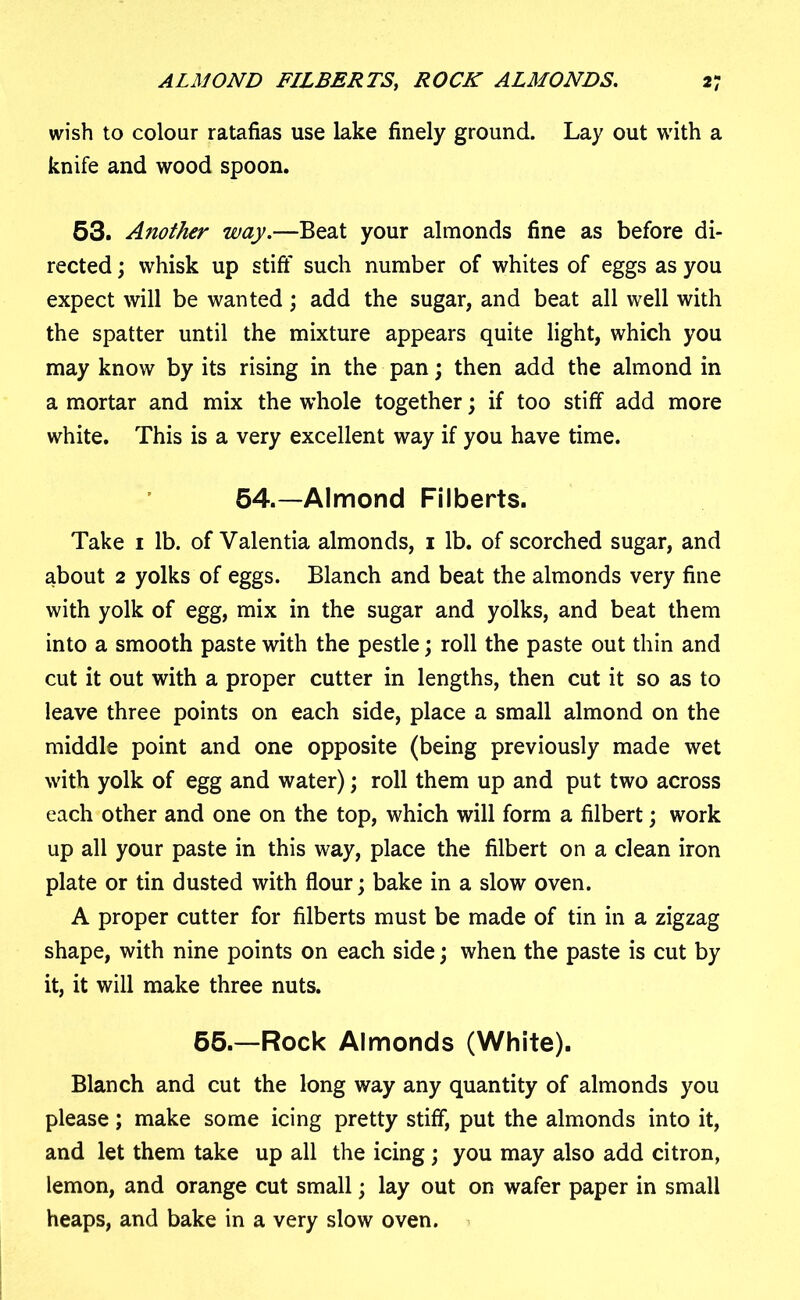 wish to colour ratafias use lake finely ground. Lay out with a knife and wood spoon. 53. Another way.—Beat your almonds fine as before di- rected ; whisk up stiff such number of whites of eggs as you expect will be wanted ; add the sugar, and beat all well with the spatter until the mixture appears quite light, which you may know by its rising in the pan; then add the almond in a mortar and mix the whole together; if too stiff add more white. This is a very excellent way if you have time. 54.—Almond Filberts. Take 1 lb. of Valentia almonds, 1 lb. of scorched sugar, and about 2 yolks of eggs. Blanch and beat the almonds very fine with yolk of egg, mix in the sugar and yolks, and beat them into a smooth paste with the pestle; roll the paste out thin and cut it out with a proper cutter in lengths, then cut it so as to leave three points on each side, place a small almond on the middle point and one opposite (being previously made wet with yolk of egg and water); roll them up and put two across each other and one on the top, which will form a filbert; work up all your paste in this way, place the filbert on a clean iron plate or tin dusted with flour; bake in a slow oven. A proper cutter for filberts must be made of tin in a zigzag shape, with nine points on each side; when the paste is cut by it, it will make three nuts. 65.—Rock Almonds (White). Blanch and cut the long way any quantity of almonds you please; make some icing pretty stiff, put the almonds into it, and let them take up all the icing; you may also add citron, lemon, and orange cut small; lay out on wafer paper in small heaps, and bake in a very slow oven.