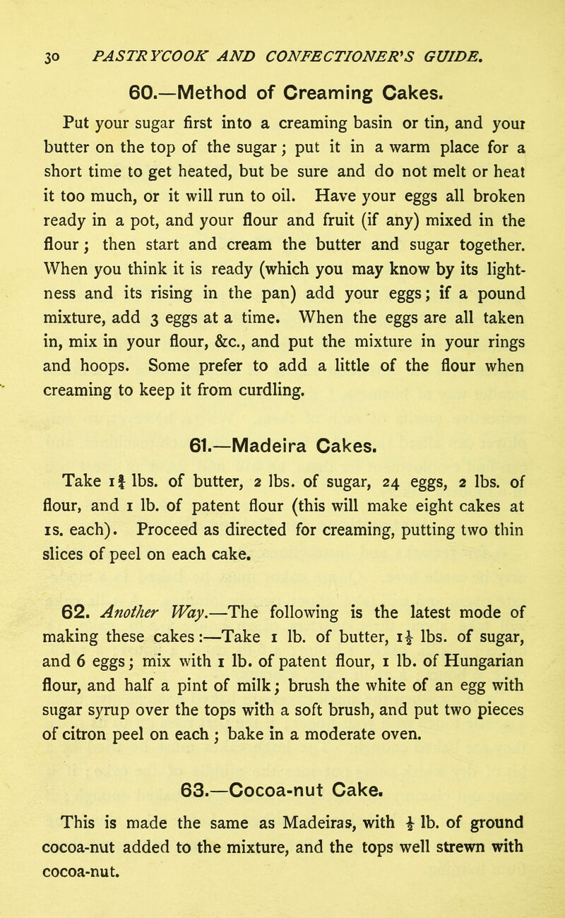 60.—Method of Creaming Cakes. Put your sugar first into a creaming basin or tin, and your butter on the top of the sugar; put it in a warm place for a short time to get heated, but be sure and do not melt or heat it too much, or it will run to oil. Have your eggs all broken ready in a pot, and your flour and fruit (if any) mixed in the flour; then start and cream the butter and sugar together. When you think it is ready (which you may know by its light- ness and its rising in the pan) add your eggs; if a pound mixture, add 3 eggs at a time. When the eggs are all taken in, mix in your flour, &c., and put the mixture in your rings and hoops. Some prefer to add a little of the flour when creaming to keep it from curdling. 61.—Madeira Cakes. Take if lbs. of butter, 2 lbs. of sugar, 24 eggs, 2 lbs. of flour, and 1 lb. of patent flour (this will make eight cakes at is. each). Proceed as directed for creaming, putting two thin slices of peel on each cake. 62. Another Way.—The following is the latest mode of making these cakes:—Take 1 lb. of butter, i£ lbs. of sugar, and 6 eggs; mix with 1 lb. of patent flour, 1 lb. of Hungarian flour, and half a pint of milk; brush the white of an egg with sugar syrup over the tops with a soft brush, and put two pieces of citron peel on each ; bake in a moderate oven. 63.—Cocoa-nut Cake. This is made the same as Madeiras, with £ lb. of ground cocoa-nut added to the mixture, and the tops well strewn with cocoa-nut.