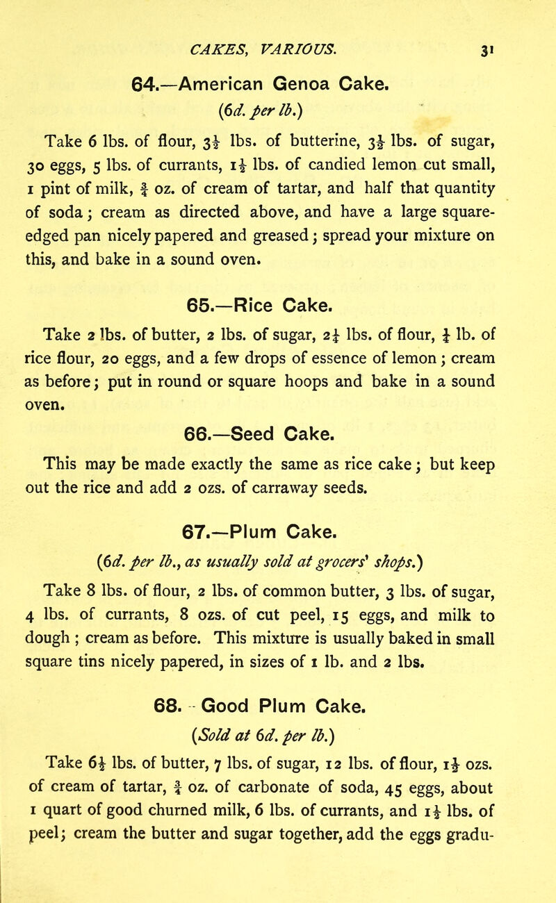 64.—American Genoa Cake. (6d. per lb.) Take 6 lbs. of flour, 3^ lbs. of butterine, 3^ lbs. of sugar, 30 eggs, 5 lbs. of currants, lbs. of candied lemon cut small, 1 pint of milk, f oz. of cream of tartar, and half that quantity of soda; cream as directed above, and have a large square- edged pan nicely papered and greased; spread your mixture on this, and bake in a sound oven. 65. —Rice Cake. Take 2 lbs. of butter, 2 lbs. of sugar, lbs. of flour, \ lb. of rice flour, 20 eggs, and a few drops of essence of lemon; cream as before; put in round or square hoops and bake in a sound oven. 66. —Seed Cake. This may be made exactly the same as rice cake; but keep out the rice and add 2 ozs. of carraway seeds. 67. —Plum Cake. (6d. per lb., as usually sold at grocers' shops.) Take 8 lbs. of flour, 2 lbs. of common butter, 3 lbs. of sugar, 4 lbs. of currants, 8 ozs. of cut peel, 15 eggs, and milk to dough ; cream as before. This mixture is usually baked in small square tins nicely papered, in sizes of 1 lb. and 2 lbs. 68. Good Plum Cake. (Sold at 6d. per lb.) Take 6| lbs. of butter, 7 lbs. of sugar, 12 lbs. of flour, ozs. of cream of tartar, f oz. of carbonate of soda, 45 eggs, about 1 quart of good churned milk, 6 lbs. of currants, and i£ lbs. of peel; cream the butter and sugar together, add the eggs gradu-