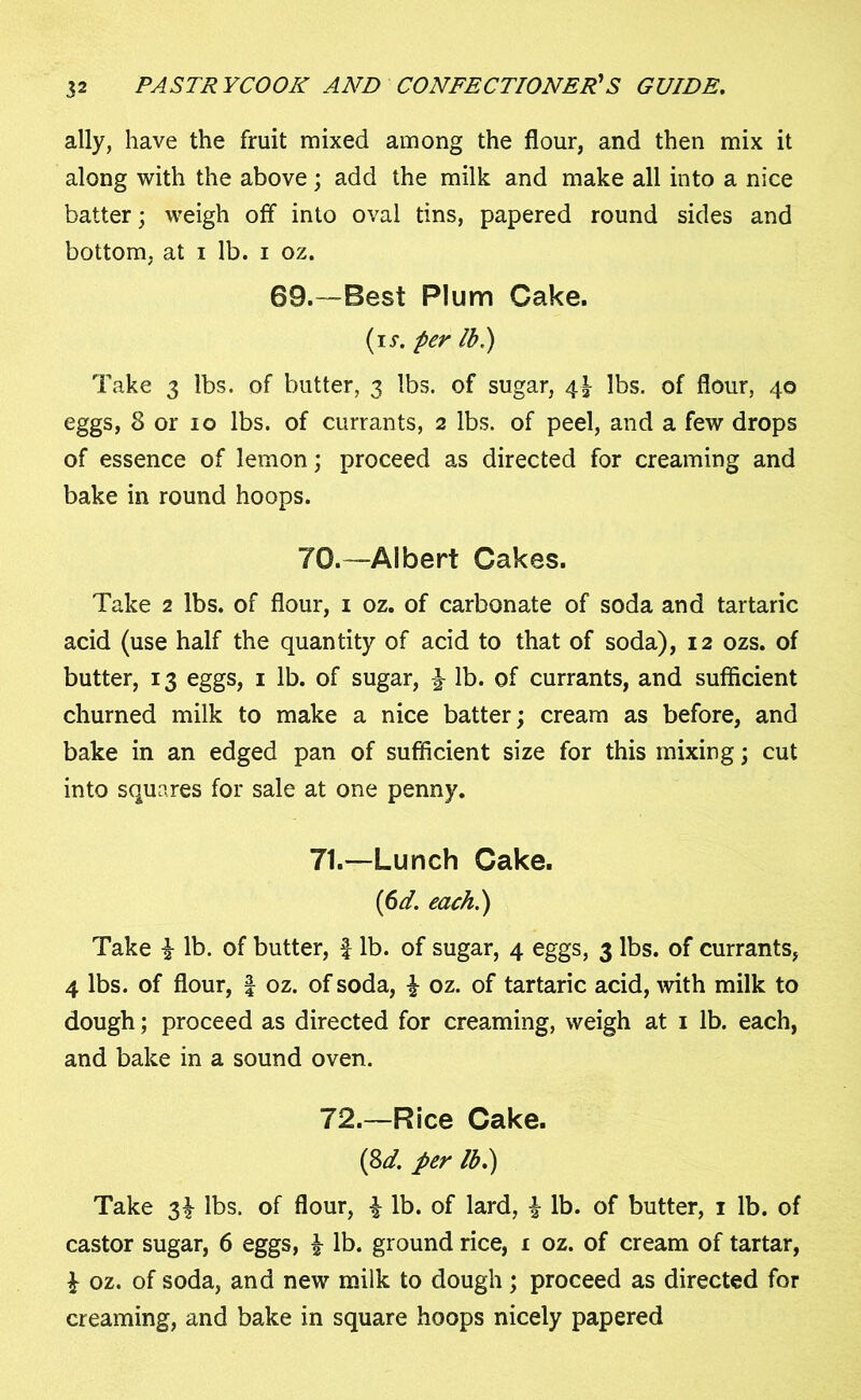 ally, have the fruit mixed among the flour, and then mix it along with the above; add the milk and make all into a nice batter; weigh off into oval tins, papered round sides and bottom, at i lb. i oz. 69.™Best Plum Cake. (ir. per lb.) Take 3 lbs. of butter, 3 lbs. of sugar, 4^ lbs. of flour, 40 eggs, 8 or 10 lbs. of currants, 2 lbs. of peel, and a few drops of essence of lemon; proceed as directed for creaming and bake in round hoops. 70.—Albert Cakes. Take 2 lbs. of flour, 1 oz. of carbonate of soda and tartaric acid (use half the quantity of acid to that of soda), 12 ozs. of butter, 13 eggs, 1 lb. of sugar, lb. of currants, and sufficient churned milk to make a nice batter; cream as before, and bake in an edged pan of sufficient size for this mixing; cut into squares for sale at one penny. 71. —Lunch Cake. {6d. each.) Take i lb. of butter, f lb. of sugar, 4 eggs, 3 lbs. of currants, 4 lbs. of flour, | oz. of soda, £ oz. of tartaric acid, with milk to dough; proceed as directed for creaming, weigh at 1 lb. each, and bake in a sound oven. 72. —Rice Cake. (8d. per lb.) Take 3^ lbs. of flour, £ lb. of lard, £ lb. of butter, 1 lb. of castor sugar, 6 eggs, £ lb. ground rice, 1 oz. of cream of tartar, £ oz. of soda, and new milk to dough; proceed as directed for creaming, and bake in square hoops nicely papered