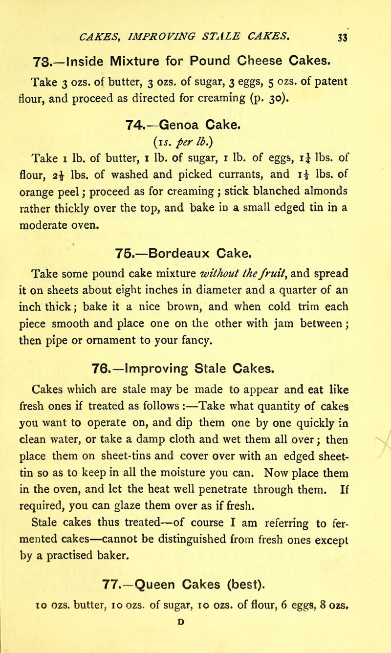 73.—Inside Mixture for Pound Cheese Cakes. Take 3 ozs. of butter, 3 ozs. of sugar, 3 eggs, 5 ozs. of patent flour, and proceed as directed for creaming (p. 30). 74.—Genoa Cake. (ij. per lb.) Take 1 lb. of butter, 1 lb. of sugar, 1 lb. of eggs, i£ lbs. of flour, 2\ lbs. of washed and picked currants, and i£ lbs. of orange peel; proceed as for creaming; stick blanched almonds rather thickly over the top, and bake in a small edged tin in a moderate oven. 75.—Bordeaux Cake. Take some pound cake mixture without the fruit\ and spread it on sheets about eight inches in diameter and a quarter of an inch thick; bake it a nice brown, and when cold trim each piece smooth and place one on the other with jam between; then pipe or ornament to your fancy. 76.—Improving Stale Cakes. Cakes which are stale may be made to appear and eat like fresh ones if treated as follows :—Take what quantity of cakes you want to operate on, and dip them one by one quickly in clean water, or take a damp cloth and wet them all over; then place them on sheet-tins and cover over with an edged sheet- tin so as to keep in all the moisture you can. Now place them in the oven, and let the heat well penetrate through them. If required, you can glaze them over as if fresh. Stale cakes thus treated—of course I am referring to fer- mented cakes—cannot be distinguished from fresh ones except by a practised baker. 77.—Queen Cakes (best). 10 ozs. butter, 10 ozs. of sugar, 10 ozs. of flour, 6 eggs, 8 ozs. D