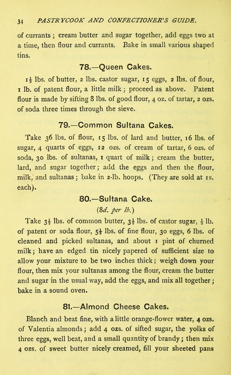 of currants ; cream butter and sugar together, add eggs two at a time, then flour and currants. Bake in small various shaped tins. 78.—Queen Cakes. i£ lbs. of butter, 2 lbs. castor sugar, 15 eggs, 2 lbs. of flour, 1 lb. of patent flour, a little milk; proceed as above. Patent flour is made by sifting 8 lbs. of good flour, 4 oz. of tartar, 2 ozs. of soda three times through the sieve. 79.—Common Sultana Cakes. Take 36 lbs. of flour, [5 lbs. of lard and butter, 16 lbs. of sugar, 4 quarts of eggs, 12 ozs. of cream of tartar, 6 ozs. of soda, 30 lbs. of sultanas, 1 quart of milk; cream the butter, lard, and sugar together; add the eggs and then the flour, milk, and sultanas; bake in 2-lb. hoops. (They are sold at is. each). 80.—Sultana Cake. (Sd. per lb.) Take 3! lbs. of common butter, 3^ lbs. of castor sugar, £ lb. of patent or soda flour, 5^ lbs. of fine flour, 30 eggs, 6 lbs. of cleaned and picked sultanas, and about 1 pint of churned milk; have an edged tin nicely papered of sufficient size to allow your mixture to be two inches thick; weigh down your flour, then mix your sultanas among the flour, cream the butter and sugar in the usual way, add the eggs, and mix all together; bake in a sound oven. 81.—Almond Cheese Cakes. Blanch and beat fine, with a little orange-flower water, 4 ozs. of Valentia almonds; add 4 ozs. of sifted sugar, the yolks of three eggs, well beat, and a small quantity of brandy; then mix 4 ozs. of sweet butter nicely creamed, fill your sheeted pans