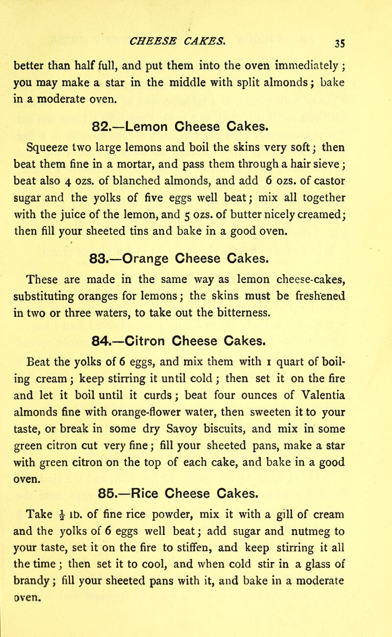 CHEESE CAKES. better than half full, and put them into the oven immediately ; you may make a star in the middle with split almonds; bake in a moderate oven. 82. —Lemon Cheese Cakes. Squeeze two large lemons and boil the skins very soft; then beat them fine in a mortar, and pass them through a hair sieve; beat also 4 ozs. of blanched almonds, and add 6 ozs. of castor sugar and the yolks of five eggs well beat; mix all together with the juice of the lemon, and 5 ozs. of butter nicely creamed; then fill your sheeted tins and bake in a good oven. 83. —Orange Cheese Cakes. These are made in the same way as lemon cheese-cakes, substituting oranges for lemons; the skins must be freshened in two or three waters, to take out the bitterness. 84. —Citron Cheese Cakes. Beat the yolks of 6 eggs, and mix them with 1 quart of boil- ing cream; keep stirring it until cold ; then set it on the fire and let it boil until it curds; beat four ounces of Valentia almonds fine with orange-flower water, then sweeten it to your taste, or break in some dry Savoy biscuits, and mix in some green citron cut very fine; fill your sheeted pans, make a star with green citron on the top of each cake, and bake in a good oven. 85.—Rice Cheese Cakes. Take £ lb. of fine rice powder, mix it with a gill of cream and the yolks of 6 eggs well beat; add sugar and nutmeg to your taste, set it on the fire to stiffen, and keep stirring it all the time ; then set it to cool, and when cold stir in a glass of brandy; fill your sheeted pans with it, and bake in a moderate oven.