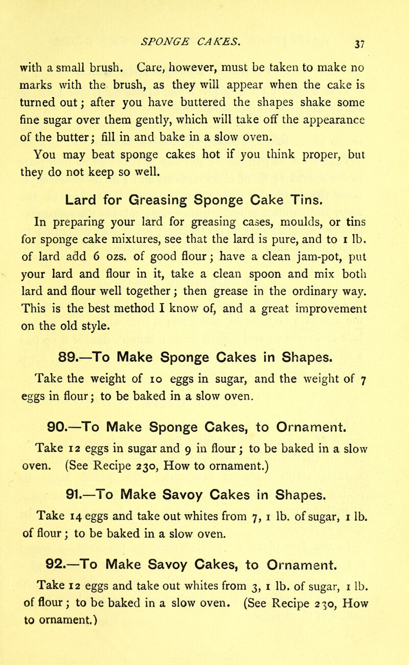 SPONGE CANES. with a small brush. Care, however, must be taken to make no marks with the brush, as they will appear when the cake is turned out; after you have buttered the shapes shake some fine sugar over them gently, which will take off the appearance of the butter; fill in and bake in a slow oven. You may beat sponge cakes hot if you think proper, but they do not keep so well. Lard for Greasing Sponge Cake Tins. In preparing your lard for greasing cases, moulds, or tins for sponge cake mixtures, see that the lard is pure, and to i lb. of lard add 6 ozs. of good flour; have a clean jam-pot, put your lard and flour in it, take a clean spoon and mix both lard and flour well together; then grease in the ordinary way. This is the best method I know of, and a great improvement on the old style. 89.—To Make Sponge Cakes in Shapes. Take the weight of io eggs in sugar, and the weight of 7 eggs in flour; to be baked in a slow oven. 90.—To Make Sponge Cakes, to Ornament. Take 12 eggs in sugar and 9 in flour; to be baked in a slow oven. (See Recipe 230, How to ornament.) 91.—To Make Savoy Cakes in Shapes. Take 14 eggs and take out whites from 7, 1 lb. of sugar, 1 lb. of flour; to be baked in a slow oven. 92.—To Make Savoy Cakes, to Ornament. Take 12 eggs and take out whites from 3, 1 lb. of sugar, 1 lb. of flour; to be baked in a slow oven. (See Recipe 230, How to ornament.)