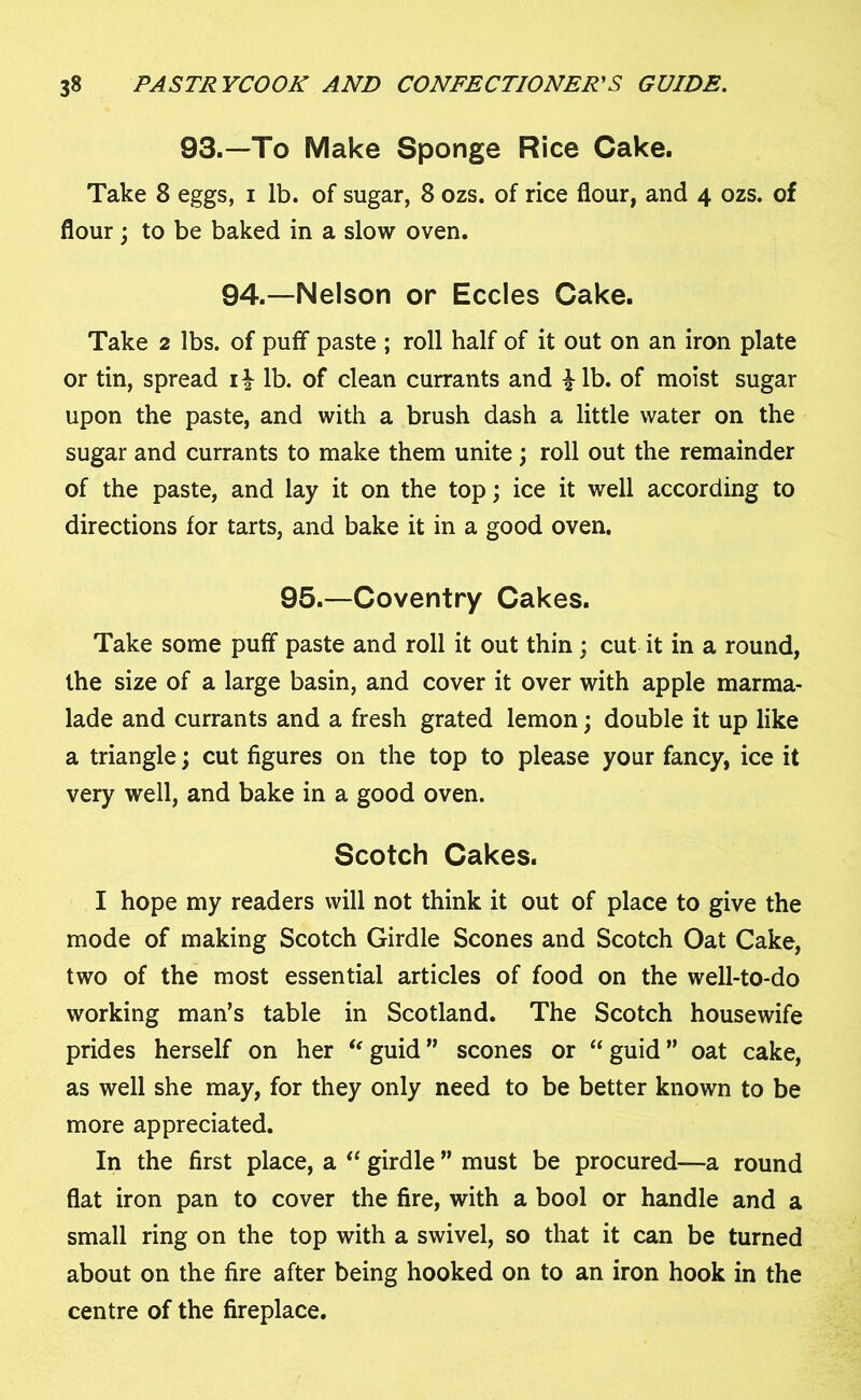 93.—To Make Sponge Rice Cake. Take 8 eggs, i lb. of sugar, 8 ozs. of rice flour, and 4 ozs. of flour; to be baked in a slow oven. 94.—Nelson or Eccles Cake. Take 2 lbs. of puff paste ; roll half of it out on an iron plate or tin, spread i£ lb. of clean currants and £lb. of moist sugar upon the paste, and with a brush dash a little water on the sugar and currants to make them unite ; roll out the remainder of the paste, and lay it on the top; ice it well according to directions for tarts, and bake it in a good oven. 95.—Coventry Cakes. Take some puff paste and roll it out thin; cut it in a round, the size of a large basin, and cover it over with apple marma- lade and currants and a fresh grated lemon; double it up like a triangle; cut figures on the top to please your fancy, ice it very well, and bake in a good oven. Scotch Cakes. I hope my readers will not think it out of place to give the mode of making Scotch Girdle Scones and Scotch Oat Cake, two of the most essential articles of food on the well-to-do working man’s table in Scotland. The Scotch housewife prides herself on her “guid” scones or “guid” oat cake, as well she may, for they only need to be better known to be more appreciated. In the first place, a “ girdle ” must be procured—a round flat iron pan to cover the fire, with a bool or handle and a small ring on the top with a swivel, so that it can be turned about on the fire after being hooked on to an iron hook in the centre of the fireplace.