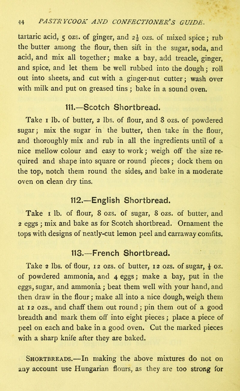 tartaric acid, 5 ozs. of ginger, and 2\ ozs. of mixed spice; rub the butter among the flour, then sift in the sugar, soda, and acid, and mix all together; make a bay, add treacle, ginger, and spice, and let them be well rubbed into the dough; roll out into sheets, and cut with a ginger-nut cutter; wash over with milk and put on greased tins ; bake in a sound oven. 111.—Scotch Shortbread. Take 1 lb. of butter, 2 lbs. of flour, and 8 ozs. of powdered sugar; mix the sugar in the butter, then take in the flour, and thoroughly mix and rub in all the ingredients until of a nice mellow colour and easy to work; weigh off the size re- quired and shape into square or round pieces; dock them on the top, notch them round the sides, and bake in a moderate oven on clean dry tins. 112. —English Shortbread. Take 1 lb. of flour, 8 ozs. of sugar, 8 ozs. of butter, and 2 eggs ; mix and bake as for Scotch shortbread. Ornament the tops with designs of neatly-cut lemon peel and carraway comfits. 113. —French Shortbread. Take 2 lbs. of flour, 12 ozs. of butter, 12 ozs. of sugar, £ oz. of powdered ammonia, and 4 eggs; make a bay, put in the eggs, sugar, and ammonia; beat them well with your hand, and then draw in the flour; make all into a nice dough, weigh them at 12 ozs., and chaff them out round; pin them out of a good breadth and mark them off into eight pieces; place a piece of peel on each and bake in a good oven. Cut the marked pieces with a sharp knife after they are baked. Shortbreads.—In making the above mixtures do not on any account use Hungarian flours, as they are too strong for