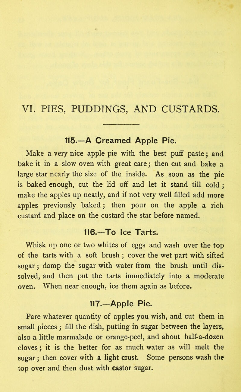 VI. PIES, PUDDINGS, AND CUSTARDS. 115.—A Creamed Apple Pie. Make a very nice apple pie with the best puff paste; and bake it in a slow oven with great care; then cut and bake a large star nearly the size of the inside. As soon as the pie is baked enough, cut the lid off and let it stand till cold; make the apples up neatly, and if not very well filled add more apples previously baked; then pour on the apple a rich custard and place on the custard the star before named. 116.-—To Ice Tarts. Whisk up one or two whites of eggs and wash over the top of the tarts with a soft brush ; cover the wet part with sifted sugar; damp the sugar with water from the brush until dis- solved, and then put the tarts immediately into a moderate oven. When near enough, ice them again as before. 117.—Apple Pie. Pare whatever quantity of apples you wish, and cut them in small pieces ; fill the dish, putting in sugar between the layers, also a little marmalade or orange-peel, and about half-a-dozen cloves; it is the better for as much water as will melt the sugar; then cover with a light crust. Some persons wash the top over and then dust with castor sugar.