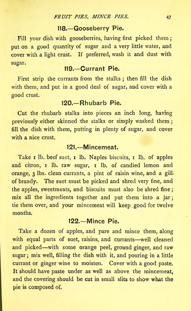 118.—Gooseberry Pie. Fill your dish with gooseberries, having first picked them; put on a good quantity of sugar and a very little water, and cover with a light crust. If preferred, wash it and dust with sugar. 119.—Currant Pie. First strip the currants from the stalks ; then fill the dish with them, and put in a good deal of sugar, and cover with a good crust. 120.—Rhubarb Pie. Cut the rhubarb stalks into pieces an inch long, having previously either skinned the stalks or simply washed them; fill the dish with them, putting in plenty of sugar, and cover with a nice crust. 121, —Mincemeat. Take i lb. beef suet, i lb. Naples biscuits, i lb. of apples and citron, i lb. raw sugar, i lb. of candied lemon and orange, 3 lbs. clean currants, a pint of raisin wine, and a gill- of brandy. The suet must be picked and shred very fine, and the apples, sweetmeats, and biscuits must also be shred fine; mix all the ingredients together and put them into a jar; tie them over, and your mincemeat will keep good for twelve months. 122. —Mince Pie. Take a dozen of apples, and pare and mince them, along with equal parts of suet, raisins, and currants—well cleaned and picked—with some orange peel, ground ginger, and raw sugar; mix well, filling the dish with it, and pouring in a little currant or ginger wine to moisten. Cover with a good paste. It should have paste under as well as above the mincemeat, and the covering should be cut in small slits to show what the pie is composed of.