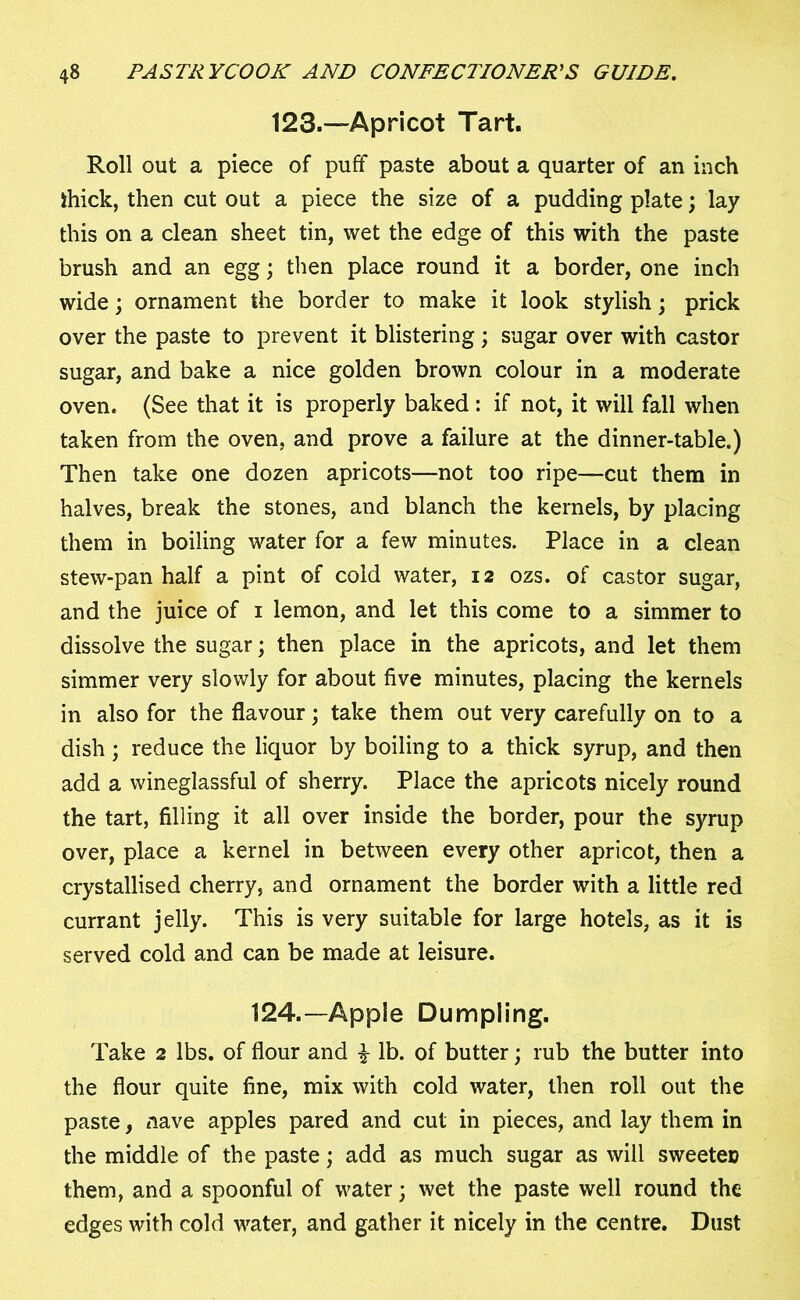 123.—Apricot Tart. Roll out a piece of puff paste about a quarter of an inch thick, then cut out a piece the size of a pudding plate; lay this on a clean sheet tin, wet the edge of this with the paste brush and an egg; then place round it a border, one inch wide; ornament the border to make it look stylish; prick over the paste to prevent it blistering; sugar over with castor sugar, and bake a nice golden brown colour in a moderate oven. (See that it is properly baked : if not, it will fall when taken from the oven, and prove a failure at the dinner-table.) Then take one dozen apricots—not too ripe—cut them in halves, break the stones, and blanch the kernels, by placing them in boiling water for a few minutes. Place in a clean stew-pan half a pint of cold water, 12 ozs. of castor sugar, and the juice of 1 lemon, and let this come to a simmer to dissolve the sugar; then place in the apricots, and let them simmer very slowly for about five minutes, placing the kernels in also for the flavour; take them out very carefully on to a dish; reduce the liquor by boiling to a thick syrup, and then add a wineglassful of sherry. Place the apricots nicely round the tart, filling it all over inside the border, pour the syrup over, place a kernel in between every other apricot, then a crystallised cherry, and ornament the border with a little red currant jelly. This is very suitable for large hotels, as it is served cold and can be made at leisure. 124.—Apple Dumpling. Take 2 lbs. of flour and £ lb. of butter; rub the butter into the flour quite fine, mix with cold water, then roll out the paste, nave apples pared and cut in pieces, and lay them in the middle of the paste; add as much sugar as will sweeteu them, and a spoonful of water; wet the paste well round the edges with cold water, and gather it nicely in the centre. Dust