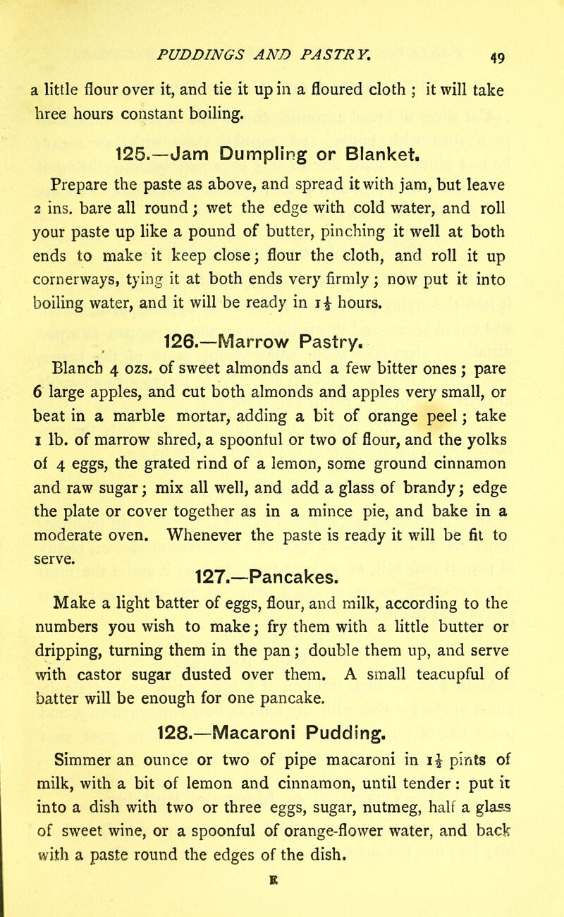 PUDDINGS AND PASTRY. a little flour over it, and tie it up in a floured cloth ; it will take hree hours constant boiling. 125.—Jam Dumpling or Blanket. Prepare the paste as above, and spread it with jam, but leave 2 ins. bare all round; wet the edge with cold water, and roll your paste up like a pound of butter, pinching it well at both ends to make it keep close; flour the cloth, and roll it up cornerways, tying it at both ends very firmly; now put it into boiling water, and it will be ready in hours. 126.—Marrow Pastry. Blanch 4 ozs. of sweet almonds and a few bitter ones; pare 6 large apples, and cut both almonds and apples very small, or beat in a marble mortar, adding a bit of orange peel; take 1 lb. of marrow shred, a spoonful or two of flour, and the yolks of 4 eggs, the grated rind of a lemon, some ground cinnamon and raw sugar; mix all well, and add a glass of brandy; edge the plate or cover together as in a mince pie, and bake in a moderate oven. Whenever the paste is ready it will be fit to serve. 127.—Pancakes. Make a light batter of eggs, flour, and milk, according to the numbers you wish to make; fry them with a little butter or dripping, turning them in the pan; double them up, and serve with castor sugar dusted over them. A small teacupful of batter will be enough for one pancake. 128.—Macaroni Pudding. Simmer an ounce or two of pipe macaroni in i| pints of milk, with a bit of lemon and cinnamon, until tender: put it into a dish with two or three eggs, sugar, nutmeg, half a glass of sweet wine, or a spoonful of orange-flower water, and back with a paste round the edges of the dish. K