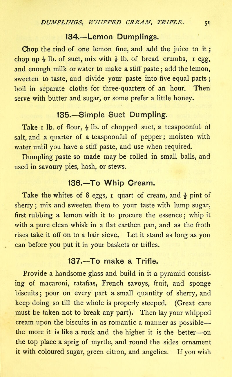 134.—Lemon Dumplings. Chop the rind of one lemon fine, and add the juice to it; chop up i lb. of suet, mix with £ lb. of bread crumbs, 1 egg, and enough milk or water to make a stiff paste; add the lemon, sweeten to taste, and divide your paste into five equal parts; boil in separate cloths for three-quarters of an hour. Then serve with butter and sugar, or some prefer a little honey. 135.—Simple Suet Dumpling. Take 1 lb. of flour, £ lb. of chopped suet, a teaspoonful of salt, and a quarter of a teaspoonful of pepper; moisten with water until you have a stiff paste, and use when required. Dumpling paste so made may be rolled in small balls, and used in savoury pies, hash, or stews. 136. —To Whip Cream. Take the whites of 8 eggs, 1 quart of cream, and \ pint of sherry; mix and sweeten them to your taste with lump sugar, first rubbing a lemon with it to procure the essence; whip it with a pure clean whisk in a flat earthen pan, and as the froth rises take it off on to a hair sieve. Let it stand as long as you can before you put it in your baskets or trifles. 137. —To make a Trifle. Provide a handsome glass and build in it a pyramid consist- ing of macaroni, ratafias, French savoys, fruit, and sponge biscuits; pour on every part a small quantity of sherry, and keep doing so till the whole is properly steeped. (Great care must be taken not to break any part). Then lay your whipped cream upon the biscuits in as romantic a manner as possible— the more it is like a rock and the higher it is the better—on the top place a sprig of myrtle, and round the sides ornament it with coloured sugar, green citron, and angelica. If you wish