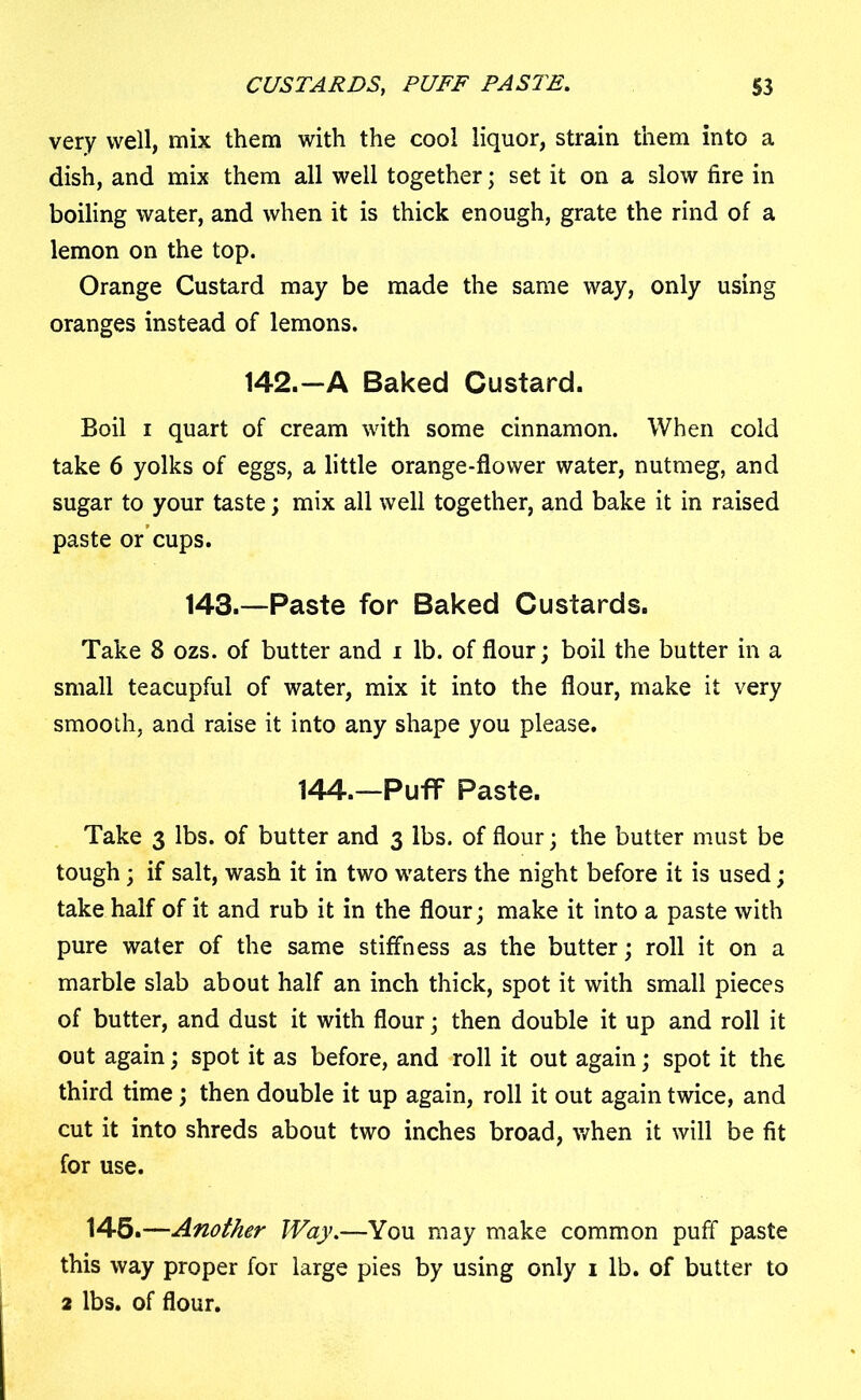 very well, mix them with the cool liquor, strain them into a dish, and mix them all well together; set it on a slow fire in boiling water, and when it is thick enough, grate the rind of a lemon on the top. Orange Custard may be made the same way, only using oranges instead of lemons. 142.—A Baked Custard. Boil i quart of cream with some cinnamon. When cold take 6 yolks of eggs, a little orange-flower water, nutmeg, and sugar to your taste; mix all well together, and bake it in raised paste or cups. 143.—Paste for Baked Custards. Take 8 ozs. of butter and i lb. of flour; boil the butter in a small teacupful of water, mix it into the flour, make it very smooth, and raise it into any shape you please. 144.—Puff Paste. Take 3 lbs. of butter and 3 lbs. of flour; the butter must be tough; if salt, wash it in two waters the night before it is used; take half of it and rub it in the flour; make it into a paste with pure water of the same stiffness as the butter; roll it on a marble slab about half an inch thick, spot it with small pieces of butter, and dust it with flour; then double it up and roll it out again; spot it as before, and roll it out again; spot it the third time; then double it up again, roll it out again twice, and cut it into shreds about two inches broad, when it will be fit for use. 145.—Another Way.—You may make common puff paste this way proper for large pies by using only 1 lb. of butter to 2 lbs. of flour.