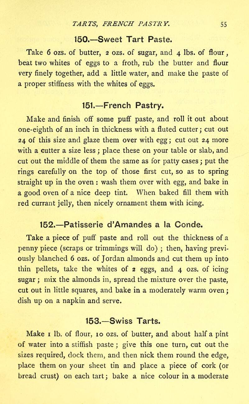 150.—Sweet Tart Paste. Take 6 ozs. of butter, 2 ozs. of sugar, and 4 lbs. of flour, beat two whites of eggs to a froth, rub the butter and flour very finely together, add a little water, and make the paste of a proper stiffness with the whites of eggs. 151.—French Pastry. Make and finish off some puff paste, and roll it out about one-eighth of an inch in thickness with a fluted cutter; cut out 24 of this size and glaze them over with egg; cut out 24 more with a cutter a size less; place these on your table or slab, and cut out the middle of them the same as for patty cases; put the rings carefully on the top of those first cut, so as to spring straight up in the oven: wash them over with egg, and bake in a good oven of a nice deep tint. When baked fill them with red currant jelly, then nicely ornament them with icing. 152.—Patisserie d’Amandes a la Conde. Take a piece of puff paste and roll out the thickness of a penny piece (scraps or trimmings will do) • then, having previ- ously blanched 6 ozs. of Jordan almonds and cut them up into thin pellets, take the whites of 2 eggs, and 4 ozs. of icing sugar; mix the almonds in, spread the mixture over the paste, cut out in little squares, and bake in a moderately warm oven; dish up on a napkin and serve. 153.—Swiss Tarts. Make 1 lb. of flour, 10 ozs. of butter, and about half a pint of water into a stiffish paste; give this one turn, cut out the sizes required, dock them, and then nick them round the edge, place them on your sheet tin and place a piece of cork (or bread crust) on each tart; bake a nice colour in a moderate