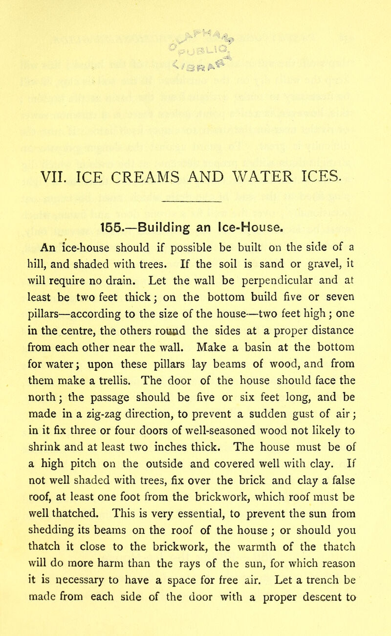 155.—Building an Ice-House. An ice-house should if possible be built on the side of a hill, and shaded with trees. If the soil is sand or gravel, it will require no drain. Let the wall be perpendicular and at least be two feet thick; on the bottom build five or seven pillars—according to the size of the house—two feet high; one in the centre, the others round the sides at a proper distance from each other near the wall. Make a basin at the bottom for water; upon these pillars lay beams of wood, and from them make a trellis. The door of the house should face the north; the passage should be five or six feet long, and be made in a zig-zag direction, to prevent a sudden gust of air; in it fix three or four doors of well-seasoned wood not likely to shrink and at least two inches thick. The house must be of a high pitch on the outside and covered well with clay. If not well shaded with trees, fix over the brick and clay a false roof, at least one foot from the brickwork, which roof must be well thatched. This is very essential, to prevent the sun from shedding its beams on the roof of the house; or should you thatch it close to the brickwork, the warmth of the thatch will do more harm than the rays of the sun, for which reason it is necessary to have a space for free air. Let a trench be made from each side of the door with a proper descent to