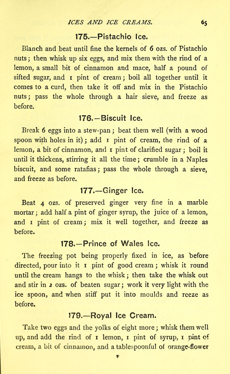 175.—Pistachio Ice. Blanch and beat until fine the kernels of 6 ozs. of Pistachio nuts; then whisk up six eggs, and mix them with the rind of a lemon, a small bit of cinnamon and mace, half a pound of sifted sugar, and 1 pint of cream; boil all together until it comes to a curd, then take it off and mix in the Pistachio nuts; pass the whole through a hair sieve, and freeze as before. 176. —Biscuit Ice. Break 6 eggs into a stew-pan; beat them well (with a wood spoon with holes in it); add 1 pint of cream, the rind of a lemon, a bit of cinnamon, and 1 pint of clarified sugar; boil it until it thickens, stirring it all the time; crumble in a Naples biscuit, and some ratafias; pass the whole through a sieve, and freeze as before. 177. —Ginger Ice. Beat 4 ozs. of preserved ginger very fine in a marble mortar; add half a pint of ginger syrup, the juice of a lemon, and 1 pint of cream; mix it well together, and freeze as before. 178.—Prince of Wales Ice. The freezing pot being properly fixed in ice, as before directed, pour into it 1 pint of good cream; whisk it round until the cream hangs to the whisk; then take the whisk out and stir in 2 ozs. of beaten sugar; work it very light with the ice spoon, and when stiff put it into moulds and reeze as before. 179.—Royal Ice Cream. Take two eggs and the yolks of eight more; whisk them well up, and add the rind of 1 lemon, 1 pint of syrup, 1 pint of cream, a bit of cinnamon, and a tablespoonful of orange-flower