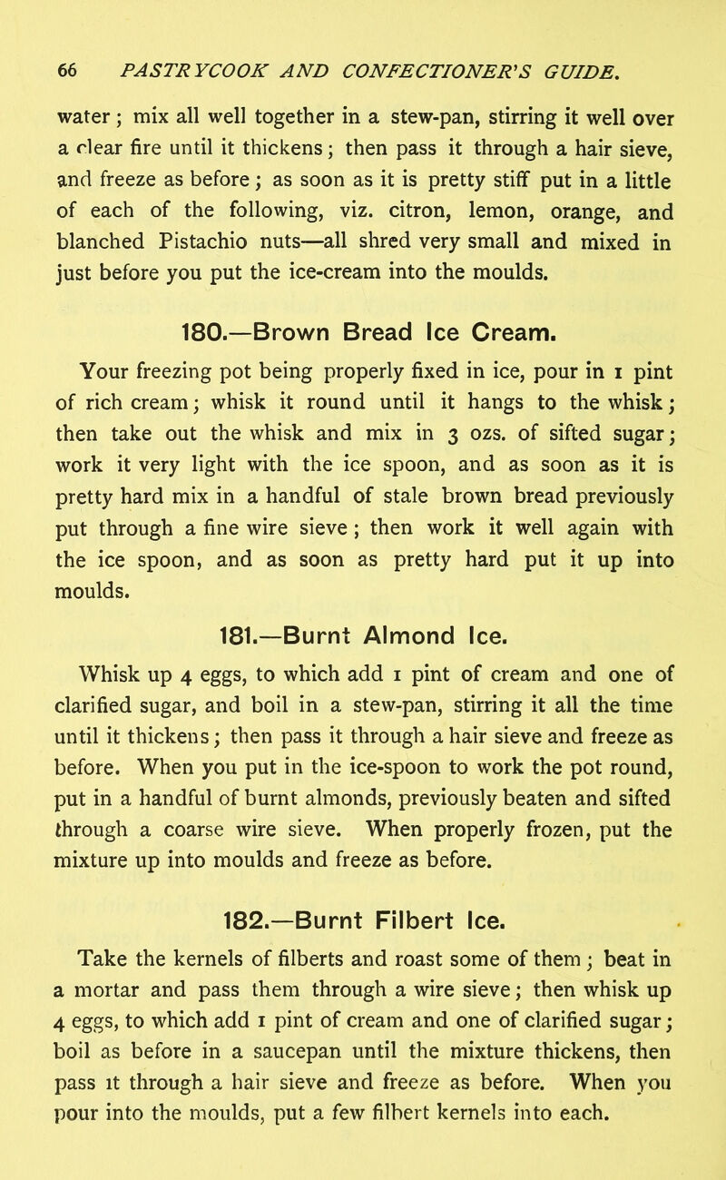 water; mix all well together in a stew-pan, stirring it well over a clear fire until it thickens; then pass it through a hair sieve, and freeze as before; as soon as it is pretty stiff put in a little of each of the following, viz. citron, lemon, orange, and blanched Pistachio nuts—all shred very small and mixed in just before you put the ice-cream into the moulds. 180.—Brown Bread Ice Cream. Your freezing pot being properly fixed in ice, pour in i pint of rich cream; whisk it round until it hangs to the whisk; then take out the whisk and mix in 3 ozs. of sifted sugar; work it very light with the ice spoon, and as soon as it is pretty hard mix in a handful of stale brown bread previously put through a fine wire sieve ; then work it well again with the ice spoon, and as soon as pretty hard put it up into moulds. 181. —Burnt Almond Ice. Whisk up 4 eggs, to which add 1 pint of cream and one of clarified sugar, and boil in a stew-pan, stirring it all the time until it thickens; then pass it through a hair sieve and freeze as before. When you put in the ice-spoon to work the pot round, put in a handful of burnt almonds, previously beaten and sifted through a coarse wire sieve. When properly frozen, put the mixture up into moulds and freeze as before. 182. —Burnt Filbert Ice. Take the kernels of filberts and roast some of them ; beat in a mortar and pass them through a wire sieve; then whisk up 4 eggs, to which add 1 pint of cream and one of clarified sugar; boil as before in a saucepan until the mixture thickens, then pass it through a hair sieve and freeze as before. When you pour into the moulds, put a few filbert kernels into each.