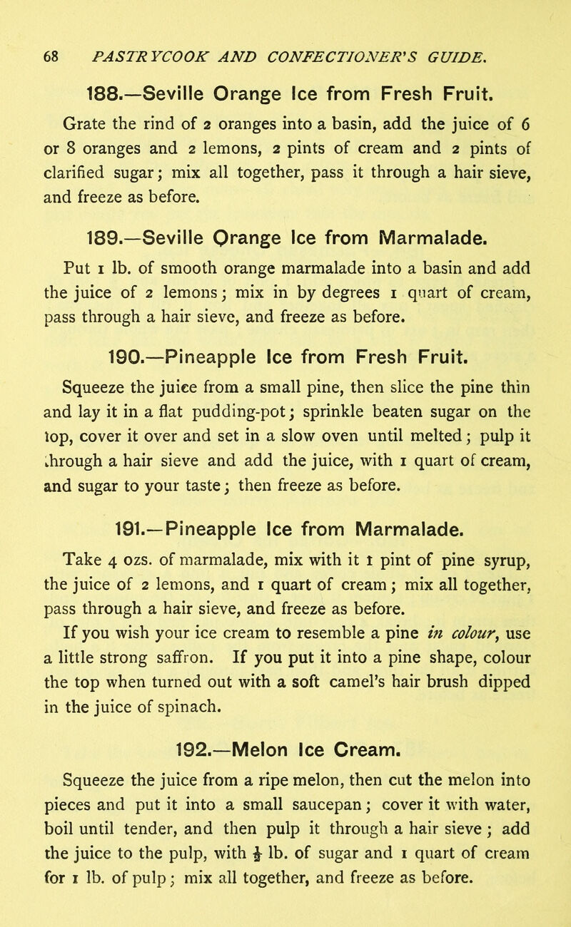 188. —Seville Orange Ice from Fresh Fruit. Grate the rind of 2 oranges into a basin, add the juice of 6 or 8 oranges and 2 lemons, 2 pints of cream and 2 pints of clarified sugar; mix all together, pass it through a hair sieve, and freeze as before. 189. —Seville Orange Ice from Marmalade. Put 1 lb. of smooth orange marmalade into a basin and add the juice of 2 lemons; mix in by degrees 1 quart of cream, pass through a hair sieve, and freeze as before. 190.—Pineapple Ice from Fresh Fruit. Squeeze the juice from a small pine, then slice the pine thin and lay it in a flat pudding-pot; sprinkle beaten sugar on the top, cover it over and set in a slow oven until melted; pulp it through a hair sieve and add the juice, with 1 quart of cream, and sugar to your taste; then freeze as before. 191.—Pineapple Ice from Marmalade. Take 4 ozs. of marmalade, mix with it t pint of pine syrup, the juice of 2 lemons, and 1 quart of cream; mix all together, pass through a hair sieve, and freeze as before. If you wish your ice cream to resemble a pine in colour, use a little strong saffron. If you put it into a pine shape, colour the top when turned out with a soft camel’s hair brush dipped in the juice of spinach. 192.—Melon Ice Cream. Squeeze the juice from a ripe melon, then cut the melon into pieces and put it into a small saucepan; cover it with water, boil until tender, and then pulp it through a hair sieve; add the juice to the pulp, with £ lb. of sugar and 1 quart of cream for 1 lb. of pulp; mix all together, and freeze as before.