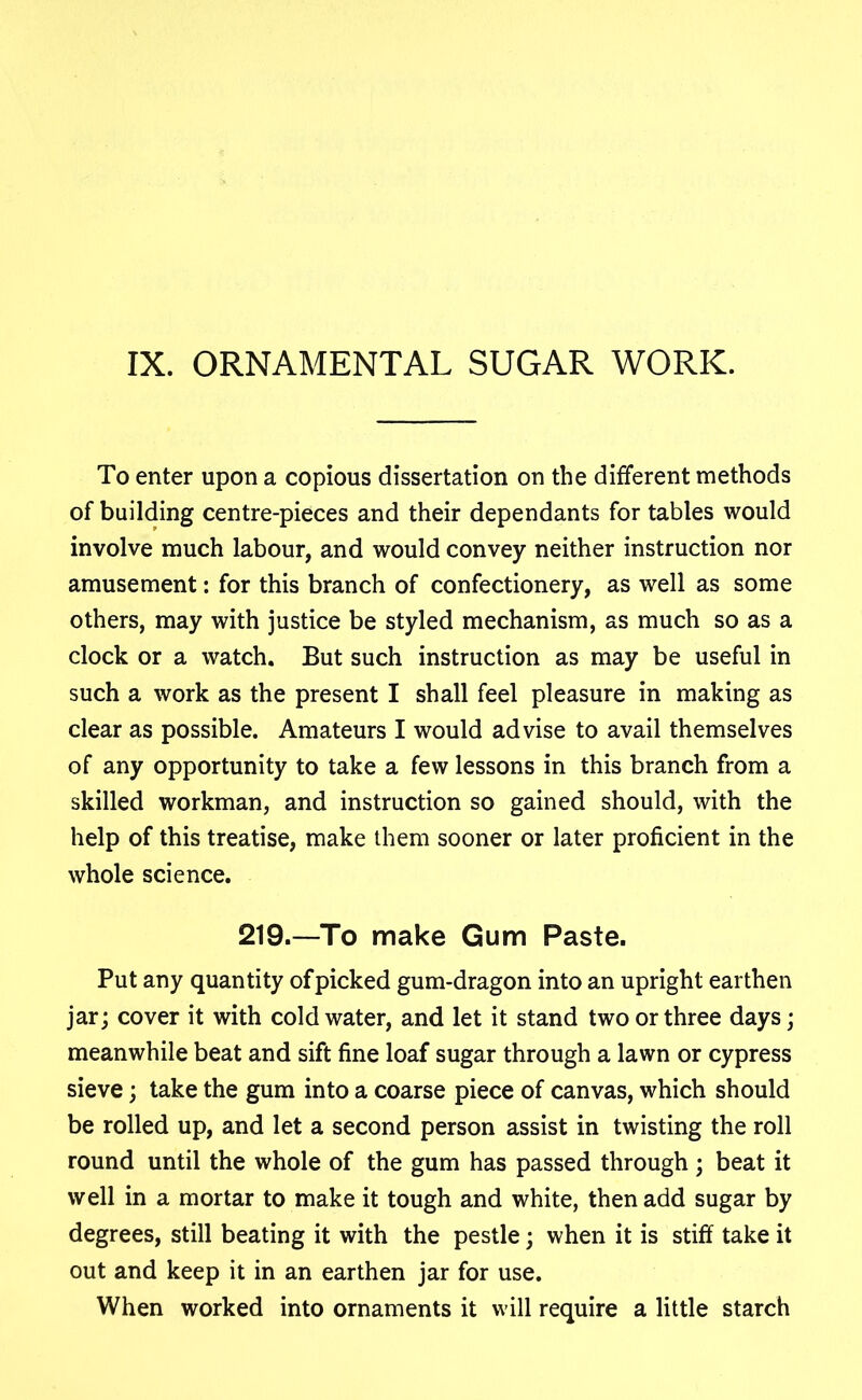 IX. ORNAMENTAL SUGAR WORK. To enter upon a copious dissertation on the different methods of building centre-pieces and their dependants for tables would involve much labour, and would convey neither instruction nor amusement: for this branch of confectionery, as well as some others, may with justice be styled mechanism, as much so as a clock or a watch. But such instruction as may be useful in such a work as the present I shall feel pleasure in making as clear as possible. Amateurs I would advise to avail themselves of any opportunity to take a few lessons in this branch from a skilled workman, and instruction so gained should, with the help of this treatise, make them sooner or later proficient in the whole science. 219.—To make Gum Paste. Put any quantity of picked gum-dragon into an upright earthen jar; cover it with cold water, and let it stand two or three days; meanwhile beat and sift fine loaf sugar through a lawn or cypress sieve; take the gum into a coarse piece of canvas, which should be rolled up, and let a second person assist in twisting the roll round until the whole of the gum has passed through; beat it well in a mortar to make it tough and white, then add sugar by degrees, still beating it with the pestle; when it is stiff take it out and keep it in an earthen jar for use. When worked into ornaments it will require a little starch