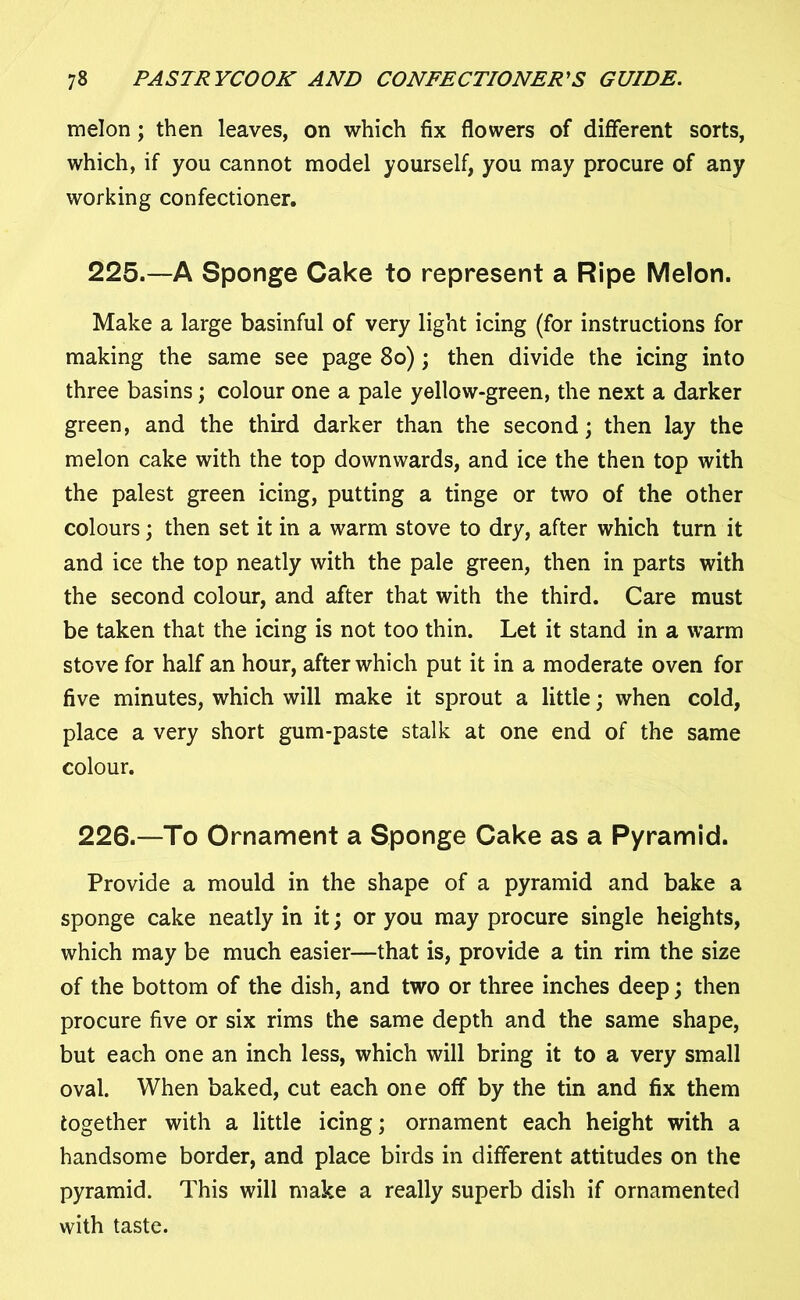 melon; then leaves, on which fix flowers of different sorts, which, if you cannot model yourself, you may procure of any working confectioner. 225. —A Sponge Cake to represent a Ripe Melon. Make a large basinful of very light icing (for instructions for making the same see page 80); then divide the icing into three basins; colour one a pale yellow-green, the next a darker green, and the third darker than the second; then lay the melon cake with the top downwards, and ice the then top with the palest green icing, putting a tinge or two of the other colours; then set it in a warm stove to dry, after which turn it and ice the top neatly with the pale green, then in parts with the second colour, and after that with the third. Care must be taken that the icing is not too thin. Let it stand in a warm stove for half an hour, after which put it in a moderate oven for five minutes, which will make it sprout a little; when cold, place a very short gum-paste stalk at one end of the same colour. 226. —To Ornament a Sponge Cake as a Pyramid. Provide a mould in the shape of a pyramid and bake a sponge cake neatly in it; or you may procure single heights, which may be much easier—that is, provide a tin rim the size of the bottom of the dish, and two or three inches deep; then procure five or six rims the same depth and the same shape, but each one an inch less, which will bring it to a very small oval. When baked, cut each one off by the tin and fix them together with a little icing; ornament each height with a handsome border, and place birds in different attitudes on the pyramid. This will make a really superb dish if ornamented with taste.