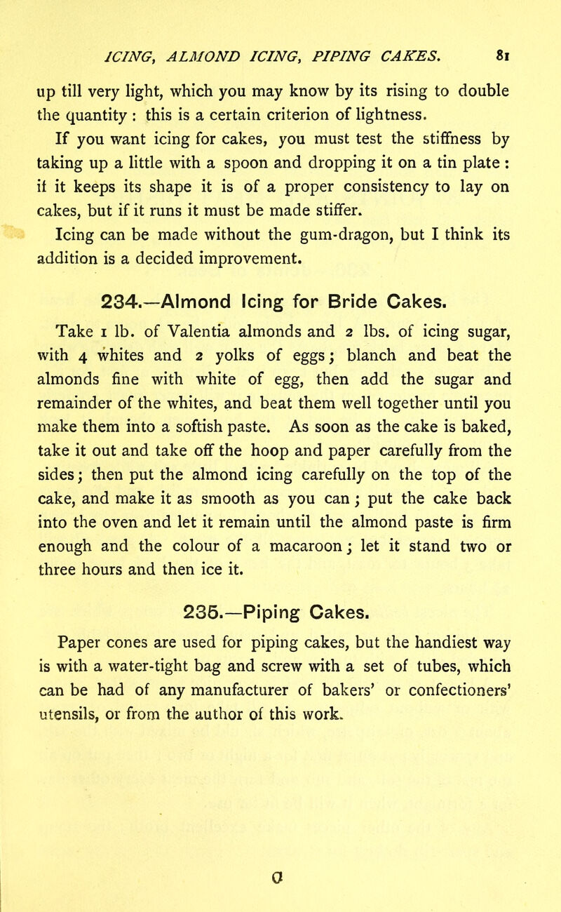 up till very light, which you may know by its rising to double the quantity : this is a certain criterion of lightness. If you want icing for cakes, you must test the stiffness by taking up a little with a spoon and dropping it on a tin plate : it it keeps its shape it is of a proper consistency to lay on cakes, but if it runs it must be made stiffer. Icing can be made without the gum-dragon, but I think its addition is a decided improvement. 234.—Almond Icing for Bride Cakes. Take i lb. of Valentia almonds and 2 lbs. of icing sugar, with 4 whites and 2 yolks of eggs; blanch and beat the almonds fine with white of egg, then add the sugar and remainder of the whites, and beat them well together until you make them into a softish paste. As soon as the cake is baked, take it out and take off the hoop and paper carefully from the sides; then put the almond icing carefully on the top of the cake, and make it as smooth as you can; put the cake back into the oven and let it remain until the almond paste is firm enough and the colour of a macaroon; let it stand two or three hours and then ice it. 235.—Piping Cakes. Paper cones are used for piping cakes, but the handiest way is with a water-tight bag and screw with a set of tubes, which can be had of any manufacturer of bakers’ or confectioners’ utensils, or from the author of this work. 0