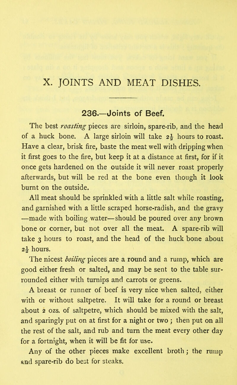 X. JOINTS AND MEAT DISHES. 236.—Joints of Beef. The best roasting pieces are sirloin, spare-rib, and the head of a huck bone. A large sirloin will take 2^ hours to roast. Have a clear, brisk fire, baste the meat well with dripping when it first goes to the fire, but keep it at a distance at first, for if it once gets hardened on the outside it will never roast properly afterwards, but will be red at the bone even though it look burnt on the outside. All meat should be sprinkled with a little salt while roasting, and garnished with a little scraped horse-radish, and the gravy —made with boiling water—should be poured over any brown bone or corner, but not over all the meat. A spare-rib will take 3 hours to roast, and the head of the huck bone about 2% hours. The nicest boiling pieces are a round and a rump, which are good either fresh or salted, and may be sent to the table sur- rounded either with turnips and carrots or greens. A breast or runner of beef is very nice when salted, either with or without saltpetre. It will take for a round or breast about 2 ozs. of saltpetre, which should be mixed with the salt, and sparingly put on at first for a night or two ; then put on all the rest of the salt, and rub and turn the meat every other day for a fortnight, when it will be fit for use. Any of the other pieces make excellent broth; the rump and spare-rib do best for steaks.