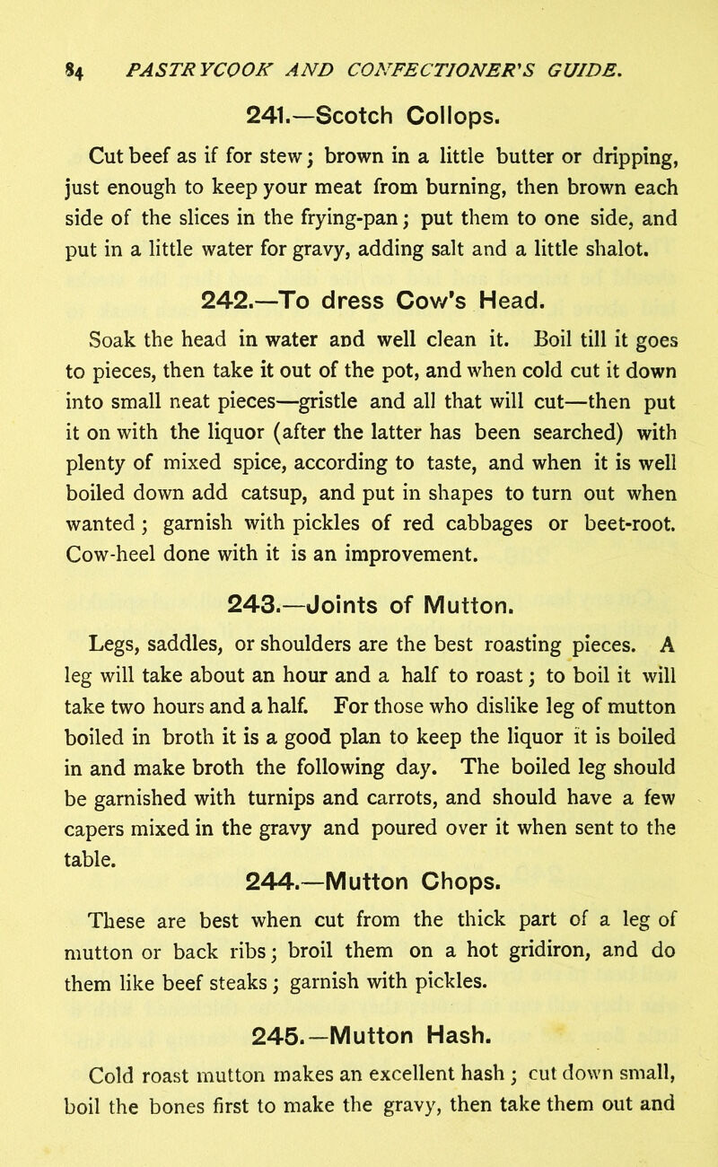 241.—Scotch Collops. Cut beef as if for stew; brown in a little butter or dripping, just enough to keep your meat from burning, then brown each side of the slices in the frying-pan; put them to one side, and put in a little water for gravy, adding salt and a little shalot. 242.—To dress Cov/s Head. Soak the head in water and well clean it. Boil till it goes to pieces, then take it out of the pot, and when cold cut it down into small neat pieces—gristle and all that will cut—then put it on with the liquor (after the latter has been searched) with plenty of mixed spice, according to taste, and when it is well boiled down add catsup, and put in shapes to turn out when wanted ; garnish with pickles of red cabbages or beet-root. Cow-heel done with it is an improvement. 243.—Joints of Mutton. Legs, saddles, or shoulders are the best roasting pieces. A leg will take about an hour and a half to roast; to boil it will take two hours and a half. For those who dislike leg of mutton boiled in broth it is a good plan to keep the liquor it is boiled in and make broth the following day. The boiled leg should be garnished with turnips and carrots, and should have a few capers mixed in the gravy and poured over it when sent to the table. 244. —Mutton Chops. These are best when cut from the thick part of a leg of mutton or back ribs; broil them on a hot gridiron, and do them like beef steaks; garnish with pickles. 245. —Mutton Hash. Cold roast mutton makes an excellent hash ; cut down small, boil the bones first to make the gravy, then take them out and