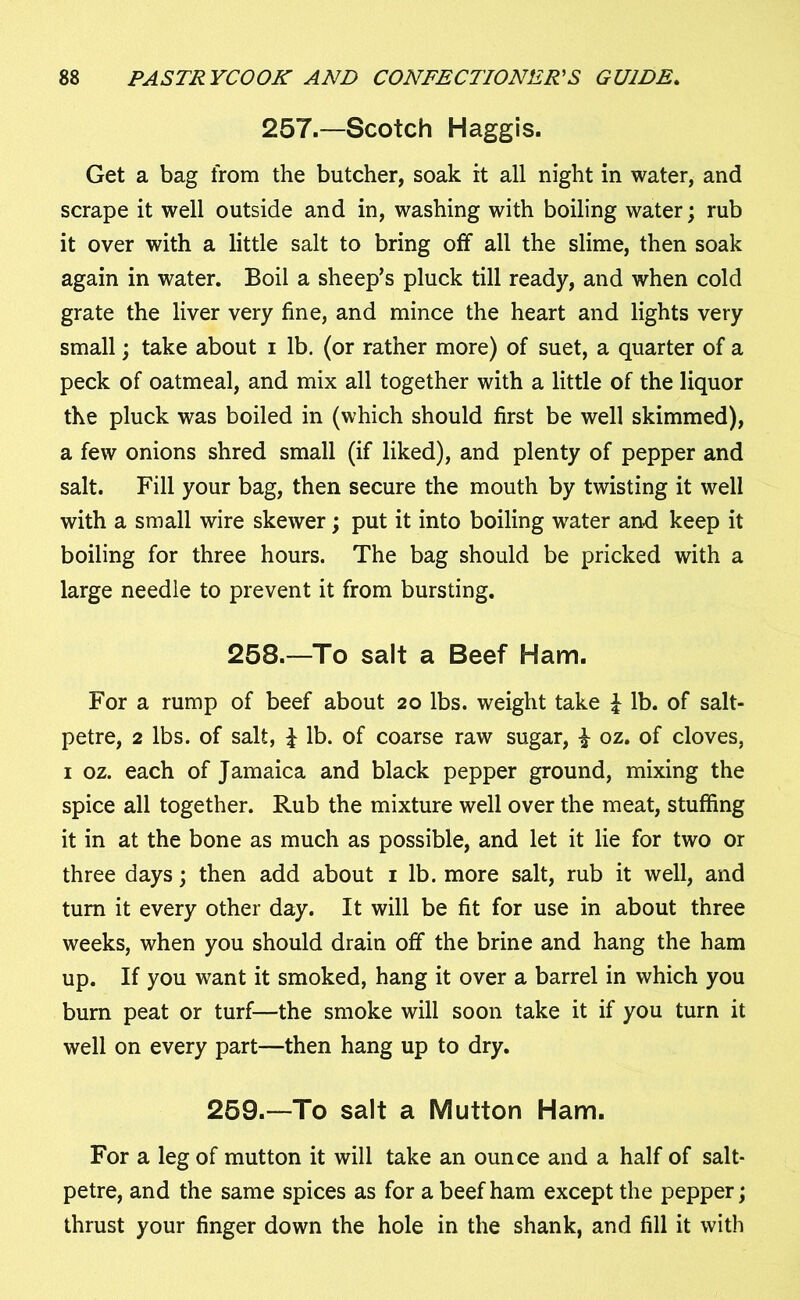 257.—Scotch Haggis. Get a bag from the butcher, soak it all night in water, and scrape it well outside and in, washing with boiling water; rub it over with a little salt to bring off all the slime, then soak again in water. Boil a sheep’s pluck till ready, and when cold grate the liver very fine, and mince the heart and lights very small; take about i lb. (or rather more) of suet, a quarter of a peck of oatmeal, and mix all together with a little of the liquor the pluck was boiled in (which should first be well skimmed), a few onions shred small (if liked), and plenty of pepper and salt. Fill your bag, then secure the mouth by twisting it well with a small wire skewer; put it into boiling water and keep it boiling for three hours. The bag should be pricked with a large needle to prevent it from bursting. 258.—To salt a Beef Ham. For a rump of beef about 20 lbs. weight take £ lb. of salt- petre, 2 lbs. of salt, J lb. of coarse raw sugar, £ oz. of cloves, 1 oz. each of Jamaica and black pepper ground, mixing the spice all together. Rub the mixture well over the meat, stuffing it in at the bone as much as possible, and let it lie for two or three days; then add about 1 lb. more salt, rub it well, and turn it every other day. It will be fit for use in about three weeks, when you should drain off the brine and hang the ham up. If you want it smoked, hang it over a barrel in which you burn peat or turf—the smoke will soon take it if you turn it well on every part—then hang up to dry. 259.—To salt a Mutton Ham. For a leg of mutton it will take an ounce and a half of salt- petre, and the same spices as for a beef ham except the pepper; thrust your finger down the hole in the shank, and fill it with