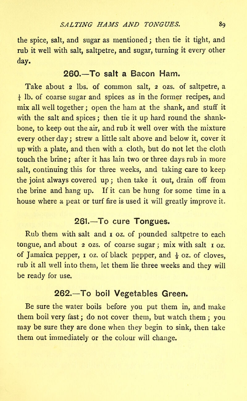 the spice, salt, and sugar as mentioned; then tie it tight, and rub it well with salt, saltpetre, and sugar, turning it every other day. 260.—To salt a Bacon Ham. Take about 2 lbs. of common salt, 2 ozs. of saltpetre, a f lb. of coarse sugar and spices as in the former recipes, and mix all well together; open the ham at the shank, and stuff it with the salt and spices; then tie it up hard round the shank- bone, to keep out the air, and rub it well over with the mixture every other day; strew a little salt above and below it, cover it up with a plate, and then with a cloth, but do not let the cloth touch the brine; after it has lain two or three days rub in more salt, continuing this for three weeks, and taking care to keep the joint always covered up; then take it out, drain off from the brine and hang up. If it can be hung for some time in a house where a peat or turf fire is used it will greatly improve it. 281.—To cure Tongues. Rub them with salt and 1 oz. of pounded saltpetre to each tongue, and about 2 ozs. of coarse sugar; mix with salt 1 oz. of Jamaica pepper, 1 oz. of black pepper, and £ oz. of cloves, rub it all well into them, let them lie three weeks and they will be ready for use. 262.—To boil Vegetables Green. Be sure the water boils before you put them in, and make them boil very fast; do not cover them, but watch them ; you may be sure they are done when they begin to sink, then take them out immediately or the colour will change.