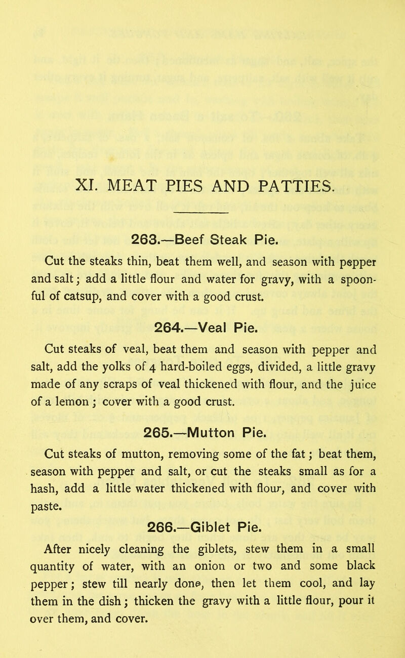 XI. MEAT PIES AND PATTIES. 263.—Beef Steak Pie. Cut the steaks thin, beat them well, and season with pepper and salt; add a little flour and water for gravy, with a spoon- ful of catsup, and cover with a good crust. 264.—Veal Pie. Cut steaks of veal, beat them and season with pepper and salt, add the yolks of 4 hard-boiled eggs, divided, a little gravy made of any scraps of veal thickened with flour, and the juice of a lemon ; cover with a good crust. 265. —Mutton Pie. Cut steaks of mutton, removing some of the fat; beat them, season with pepper and salt, or cut the steaks small as for a hash, add a little water thickened with flour, and cover with paste. 266. —Giblet Pie. After nicely cleaning the giblets, stew them in a small quantity of water, with an onion or two and some black pepper; stew till nearly done, then let them cool, and lay them in the dish; thicken the gravy with a little flour, pour it over them, and cover.