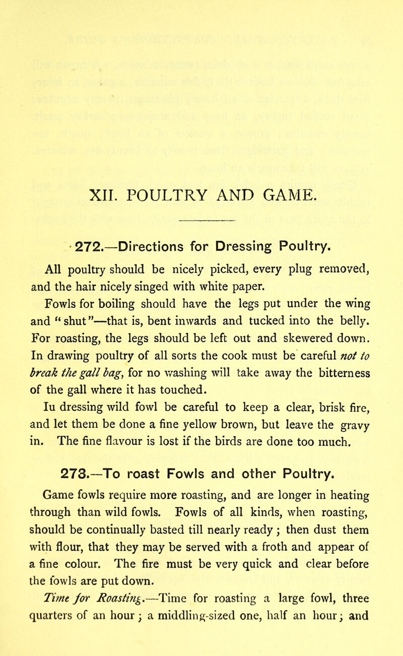 XII. POULTRY AND GAME. 272.—Directions for Dressing Poultry. All poultry should be nicely picked, every plug removed, and the hair nicely singed with white paper. Fowls for boiling should have the legs put under the wing and “ shut ”—that is, bent inwards and tucked into the belly. For roasting, the legs should be left out and skewered down. In drawing poultry of all sorts the cook must be careful not to break the gall bag, for no washing will take away the bitterness of the gall where it has touched. Iu dressing wild fowl be careful to keep a clear, brisk fire, and let them be done a fine yellow brown, but leave the gravy in. The fine flavour is lost if the birds are done too much. 273.—To roast Fowls and other Poultry. Game fowls require more roasting, and are longer in heating through than wild fowls. Fowls of all kinds, when roasting, should be continually basted till nearly ready ; then dust them with flour, that they may be served with a froth and appear of a fine colour. The fire must be very quick and clear before the fowls are put down. Tune /or Roasting.—Time for roasting a large fowl, three quarters of an hour; a middling-sized one, half an hour; and