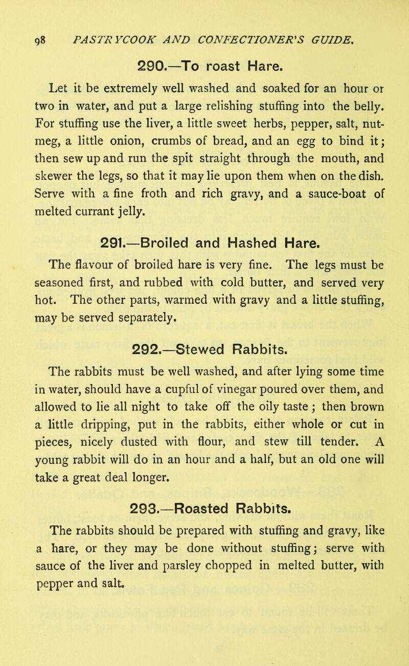 290.—To roast Hare. Let it be extremely well washed and soaked for an hour or two in water, and put a large relishing stuffing into the belly. For stuffing use the liver, a little sweet herbs, pepper, salt, nut- meg, a little onion, crumbs of bread, and an egg to bind it; then sew up and run the spit straight through the mouth, and skewer the legs, so that it may lie upon them when on the dish. Serve with a fine froth and rich gravy, and a sauce-boat of melted currant jelly. 291.—Broiled and Hashed Hare. The flavour of broiled hare is very fine. The legs must be seasoned first, and rubbed with cold butter, and served very hot. The other parts, warmed with gravy and a little stuffing, may be served separately. 292. —Stewed Rabbits. The rabbits must be well washed, and after lying some time in water, should have a cupful of vinegar poured over them, and allowed to lie all night to take off the oily taste ; then brown a little dripping, put in the rabbits, either whole or cut in pieces, nicely dusted with flour, and stew till tender. A young rabbit will do in an hour and a half, but an old one will take a great deal longer. 293. —Roasted Rabbits. The rabbits should be prepared with stuffing and gravy, like a hare, or they may be done without stuffing; serve with sauce of the liver and parsley chopped in melted butter, with pepper and salt.