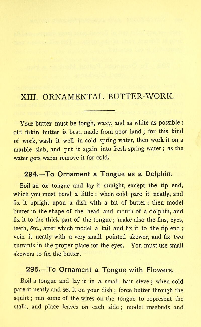 XIII. ORNAMENTAL BUTTER-WORK. Your butter must be tough, waxy, and as white as possible : old firkin butter is best, made from poor land; for this kind of work, wash it well in cold spring water, then work it on a marble slab, and put it again into fresh spring water; as the water gets warm remove it for cold. 294. —To Ornament a Tongue as a Dolphin. Boil an ox tongue and lay it straight, except the tip end, which you must bend a little; when cold pare it neatly, and fix it upright upon a dish with a bit of butter; then model butter in the shape of the head and mouth of a dolphin, and fix it to the thick part of the tongue; make also the fins, eyes, teeth, &c., after which model a tail and fix it to the tip end ; vein it neatly with a very small pointed skewer, and fix two currants in the proper place for the eyes. You must use small skewers to fix the butter. 295. —To Ornament a Tongue with Flowers. Boil a tongue and lay it in a small hair sieve; when cold pare it neatly and set it on your dish ; force butter through the squirt; run some of the wires on the tongue to represent the stalk, and place leaves on each side; model rosebuds and