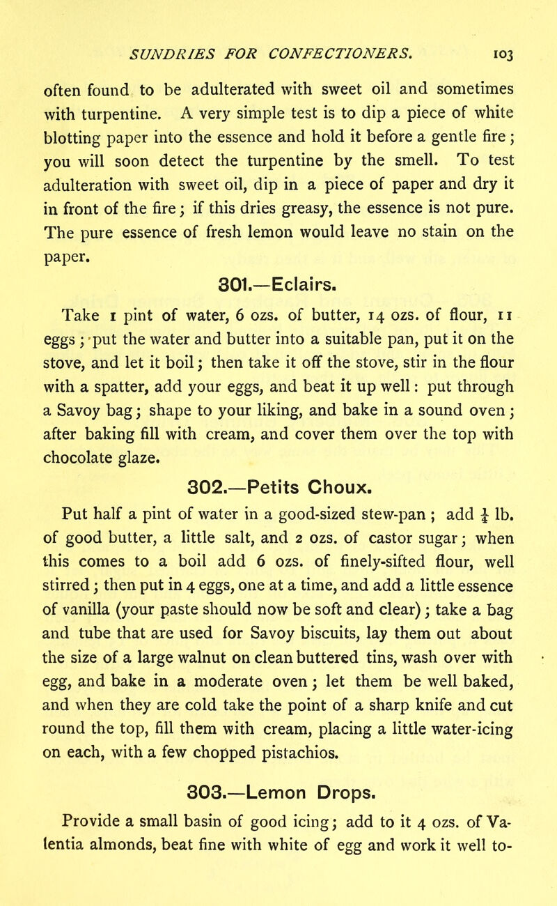 often found to be adulterated with sweet oil and sometimes with turpentine. A very simple test is to dip a piece of white blotting paper into the essence and hold it before a gentle fire; you will soon detect the turpentine by the smell. To test adulteration with sweet oil, dip in a piece of paper and dry it in front of the fire; if this dries greasy, the essence is not pure. The pure essence of fresh lemon would leave no stain on the paper. 301.—Eclairs. Take 1 pint of water, 6 ozs. of butter, 14 ozs. of flour, n eggs ; put the water and butter into a suitable pan, put it on the stove, and let it boil; then take it off the stove, stir in the flour with a spatter, add your eggs, and beat it up well: put through a Savoy bag; shape to your liking, and bake in a sound oven; after baking fill with cream, and cover them over the top with chocolate glaze. 302. —Petits Choux. Put half a pint of water in a good-sized stew-pan ; add l lb. of good butter, a little salt, and 2 ozs. of castor sugar; when this comes to a boil add 6 ozs. of finely-sifted flour, well stirred; then put in 4 eggs, one at a time, and add a little essence of vanilla (your paste should now be soft and clear); take a bag and tube that are used for Savoy biscuits, lay them out about the size of a large walnut on clean buttered tins, wash over with egg, and bake in a moderate oven; let them be well baked, and when they are cold take the point of a sharp knife and cut round the top, fill them with cream, placing a little water-icing on each, with a few chopped pistachios. 303. —Lemon Drops. Provide a small basin of good icing; add to it 4 ozs. of Va- lentia almonds, beat fine with white of egg and work it well to-