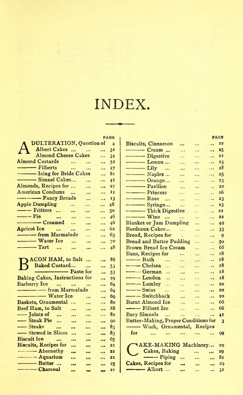 INDEX. PAGE PAGB \ DULTERATION, Question of 4 Biscuits, Cinnamon 22 Albert Cakes 32 Cream ... 25 Almond Cheese Cakes 34 Digestive 21 Almond Custards 52 Lemon 23 27 81 28 Icing for Bride Cakes Lily Naples 25 Simnel Cakes 4i Orange 23 Almonds, Recipes for 27 Pavilion 22 American Condums IX Princess 26 Fancy Breads 13 Rose 23 Apple Dumpling 48 Syringe 23 Fritters 50 Thick Digestive 22 Pie 46 Wine 22 Creamed 46 Blanket or Jam Dumpling 49 Apricot Ice 62 Bordeaux Cakes 33 — from Marmalade 63 Bread, Recipes for 9 Water Ice 70 Bread and Butter Pudding 5o Tart 48 Brown Bread Ice Cream 66 Buns, Recipes for 18 T) ACON HAM, to Salt 88 Bath 18 1) Baked Custard 53 Chelsea 18 Paste for 53 German 18 Baking Cakes, Instructions for 29 London ... 18 Barberry Ice 64 Lumley ... 20 Water Ice 04 0 . ,, ‘T 20 Baskets, Ornamental 09 80 ■ oWltCn DclCK ,09 Burnt Almond Ice 66 Beef Ham, to Salt 88 ——— Filbert Ice 66 Joints of 82 Bury Simnels 4i Steak Pie 90 Butter-Making, Proper Conditions for 3 Steaks Recipes Stewed in Slices °3 83 1 vv otk, ornamental, for 99 Biscuit Ice 65 Biscuits, Recipes for 21 AKE-MAKING Machinery... 29 — Abernethy 22 ^ Cakes, Baking 29 Aquarium 21 Piping ... 81 Butter ((• mi 25 Cakes, Recipes for ... ... 29 Charcoal ... w ^ SI Albert S2