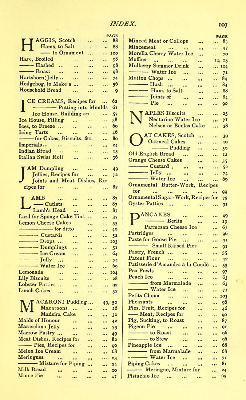 TT AGGIS, Scotch | 1 Hams, to Salt PAGE ... 88 .. 88 -—- to Ornament ... ... 100 Hare, Broiled ... 98 Hashed ... 98 Roast ... 98 Hartshorn !Jelly ... 74 Hedgehog, to Make a ... 56 Household Bread ... 9 | CE CREAMS, Recipes for ... 62 I Putting into Moulds 61 Ice House, Building an ••• 57 Ice House, Filling ... 58 Ices, to Freeze ... 60 Icing Tarts ... 46 for Cakes, Biscuits, &c. ... 80 Imperials ... 24 Indian Bread ... 13 Italian Swiss Roll ... 36 J AM Dumpling ... 49 I Jellies, Recipes for ... 72 J Joints and Meat Dishes, Re- cipes for ... 82 J AMB [ ^ Cutlets Lamb’s Head ... 87 ... 87 ... 87 Lard for Sponge Cake Tins ... ••• 37 Lemon Cheese Cakes ••• 35 — for ditto ... 40 Custards ... 52 Drops ... X03 Dumplings ... 51 Ice Cream ... 64 Jelly ... 74 Water Ice ... 69 Lemonade ... 104 Lily Biscuits ... 28 Lobster Patties ... 92 Lunch Cakes ... 32 T\ jT ACARONI Pudding... 1 y 1 Macaroons 49, 5° ... 26 Madeira Cake ... 30 Maids of Honour ... 42 Maraschino Jelly ... 73 Marrow Pastry ... 49 Meat Dishes, Recipes for ... 82 Pies, Recipes for ... 90 Melon Ice Cream ... 68 Meringues ... 23 Mixture for Piping ... ... 24 Milk Bread ... 10 Mince Pie ... 47 107 PAGE Minced Meat or Collops 83 Mincemeat 47 Morelia Cherry Water Ice 70 Muffins 14, 15 Mulberry Summer Drink 104 Water Ice 71 Mutton Chops 84 Hash 84 —— Ham, to Salt 88 Joints of 84 Pie 90 NAPLES Biscuits 25 Nectarine Water Ice ... 71 Nelson or Eccles Cake ... 38 OAT CAKES, Scotch 39 Oatmeal Cakes 40 Pudding 50 Old English Bread 12 Orange Cheese Cakes 35 Custard 3 52 Jelly 74 Water Ice 69 Ornamental Butter-Work, Recipes for 99 Ornamental Sugar-Work, Recipes for 75 Oyster Patties 91 PANCAKES Berlin Parmesan Cheese Ice Partridges Paste for Goose Pie Small Raised Pies Pastry, French Patent Flour Patisserie d’Amandes a la Conde Pea Fowls Peach Ice from Marmalade ... Water Ice Petits Choux Pheasants Pies, Fruit, Recipes for Meat, Recipes for Pig, Sucking, to Roast Pigeon Pie to Roast to Stew Pineapple Ice from Marmalade Water Ice Piping Cakes Meringue, Mixture for Pistachio Ice ... 49 ... 19 ... 67 ... 96 ... 91 ... 91 - 55 ... 42 ... 55 ... 97 ... 63 ... 63 ... 71 ... 103 ... 96 ... 46 ... 90 ... 87 ... 91 ... 96 ... 96 ... 68 ... 68 ... 71 ... 81 ... 24 ... 6S