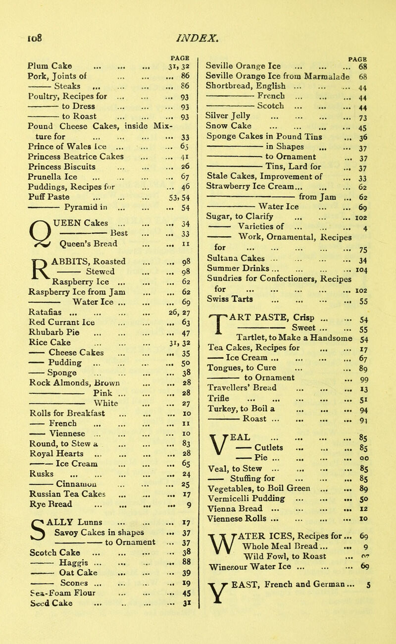 PAGE Plum Cake 3i»32 Pork, Joints of ... 86 Steaks ... 86 Poultry, Recipes for ... 93 to Dress • •• 93 to Roast ... 93 Pound Cheese Cakes, inside Mix- ture for ••• 33 Prince of Wales Ice ... 65 Princess Beatrice Cakes ... 41 Princess Biscuits ... 26 Prunella Ice ... ... 67 Puddings, Recipes for ... 46 Puff Paste 53.54 Pyramid in ... 54 UEEN Cakes ... 34 y) Best ... ... 33 Queen’s Bread ... 11 ABBITS, Roasted 98 Stewed ... 98 Raspberry Ice 62 Raspberry Ice from Jam 62 Water Ice 69 Ratafias 26, 1 27 Red Currant Ice 63 Rhubarb Pie 47 Rice Cake 3i, 32 Cheese Cakes ... 35 Pudding ... 5° Sponge 38 Rock Almonds, Brown 28 Pink ... 28 White 27 Rolls for Breakfast 10 French 11 Viennese 10 Round, to Stew a ... 83 Royal Hearts ... 28 • Ice Cream ... 65 Rusks ... 24 Cinnamon 25 Russian Tea Cakes ... 17 Rye Rread ... 9 £^ALLY Lunns 17 Savoy Cakes in shapes ... 37 to Ornament 37 Scotch Cake 38 Haggis ... 88 — Oat Cake 39 Scones 19 Sea-Foam Flour 45 Seed Cake 31 Seville Orange Ice 68 Seville Orange Ice from Marmalade 68 Shortbread, English 44 —— French 44 Scotch 44 Silver Jelly 73 Snow Cake 45 Sponge Cakes in Pound Tins ... 36 in Shapes 37 • to Ornament ... 37 Tins, Lard for ... 37 Stale Cakes, Improvement of ... 33 Strawberry Ice Cream 62 from Jam ... 62 Water Ice 69 Sugar, to Clarify 102 Varieties of ... 4 Work, Ornamental, Recipes for 75 Sultana Cakes 34 Summer Drinks 104 Sundries for Confectioners, Recipes for Swiss Tarts 55 Tart paste, crisp 54 Sweet 55 Tartlet, to Make a Handsome 54 Tea Cakes, Recipes for Ice Cream Tongues, to Cure to Ornament Travellers’ Bread Trifle Turkey, to Boil a Roast ... 17 ... 67 ... 89 ... 99 ... 13 ... 51 ... 94 ... 91 Y TEAL \/ Cutlets ... 85 ... 85 Pie ... 00 Veal, to Stew ... 85 Stuffing for ... 85 Vegetables, to Boil Green ... ... 89 Vermicelli Pudding ... 50 Vienna Bread ... 12 Viennese Rolls ... 10 WATER ICES, Recipes for... 69 Whole Meal Bread 9 Wild Fowl, to Roast ... iw Winesour Water Ice 69 EAST, French and German... 5