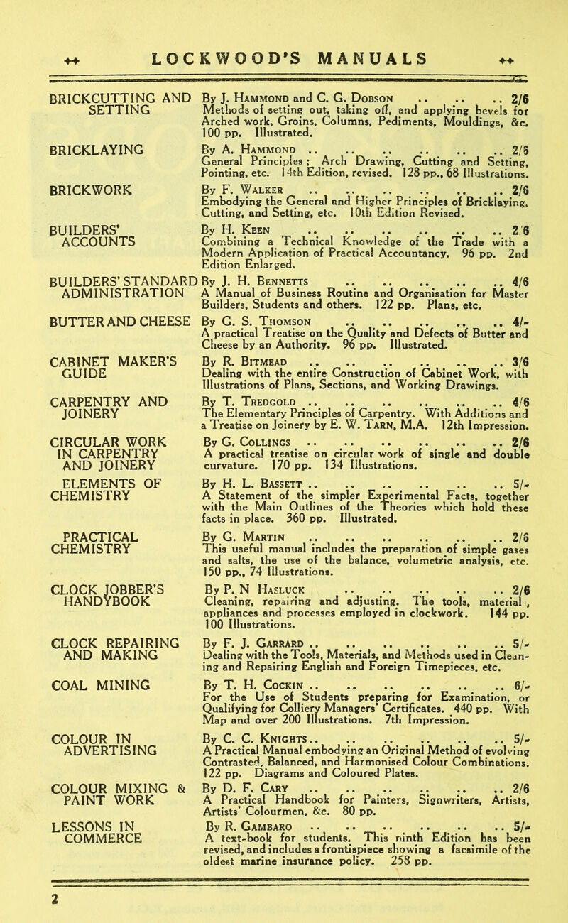 BRICKCUTTING AND SETTING BRICKLAYING BRICKWORK BUILDERS’ ACCOUNTS By J. Hammond and C. G. Dobson 2/6 Methods of setting out, taking off, and applying bevels for Arched work, Groins, Columns, Pediments, Mouldings, &c. 100 pp. Illustrated. By A. Hammond .. .. 2/S General Principles ; Arch Drawing, Cutting and Setting, Pointing, etc. 14th Edition, revised. 128 pp., 68 Illustrations. By F. Walker .. .. .. .. .. .. 2/6 Embodying the General and Higher Principles of Bricklaying, Cutting, and Setting, etc. 10th Edition Revised. By H. Keen .. 2 8 Combining a Technical Knowledge of the Trade with a Modern Application of Practical Accountancy. 96 pp. 2nd Edition Enlarged. BUILDERS’STANDARD By J. H. Bennetts 4/6 ADMINISTRATION A Manual of Business Routine and Organisation for Master Builders, Students and others. 122 pp. Plans, etc. BUTTER AND CHEESE By G. S. Thomson .. 4/- A practical Treatise on the Quality and Defects of Butter and Cheese by an Authority. 96 pp. Illustrated. CABINET MAKER’S By R. Bitmead ... .. .. ..... .. 3/6 GUIDE Dealing with the entire Construction of Cabinet Work, with Illustrations of Plans, Sections, and Working Drawings. CARPENTRY AND By T. Tredgold .. 4/6 JOINERY The Elementary Principles of Carpentry. With Additions and a Treatise on Joinery by E. W. Tarn, M.A. 12th Impression. CIRCULAR WORK IN CARPENTRY AND JOINERY ELEMENTS OF CHEMISTRY By G. Collings .. .. .. 2/6 A practical treatise on circular work of single and double curvature. 170 pp. 134 Illustrations. By H. L. Bassett .. .. .. 5/- A Statement of the simpler Experimental Facts, together with the Main Outlines of the Theories which hold these facts in place. 360 pp. Illustrated. PRACTICAL CHEMISTRY CLOCK JOBBER’S HANDYBOOK By G. Martin .. ..2/S This useful manual includes the preparation of simple gases and salts, the use of the balance, volumetric analysis, etc. 150 pp., 74 Illustrations. By P. N Hasluck .. 2/6 Cleaning, repairing and adjusting. The tools, material , appliances and processes employed in clockwork. 144 pp. 100 Illustrations. CLOCK REPAIRING AND MAKING COAL MINING COLOUR IN ADVERTISING COLOUR MIXING PAINT WORK LESSONS IN COMMERCE By F. J. Garrard .. .. .. .. .. .. 5/- Dealing with the Tools, Materials, and Methods used in Clean- ing and Repairing English and Foreign Timepieces, etc. By T. H. Cockin 6/- For the Use of Students preparing for Examination, or Qualifying for Colliery Managers’ Certificates. 440 pp. With Map and over 200 Illustrations. 7th Impression. By C. C. Knights.. .. .. 5/- A Practical Manual embodying an Original Method of evolving Contrasted, Balanced, and Harmonised Colour Combinations. 122 pp. Diagrams and Coloured Plates. By D. F. Cary .. .. .. .. .. .. 2/6 A Practical Handbook for Painters, Signwriters, Artists, Artists’ Colourmen, &c. 80 pp. By R. Gambaro .. .. .. 5/- A text-book for students. This ninth Edition has been revised, and includes a frontispiece showing a facsimile of the oldest marine insurance policy. 258 pp.