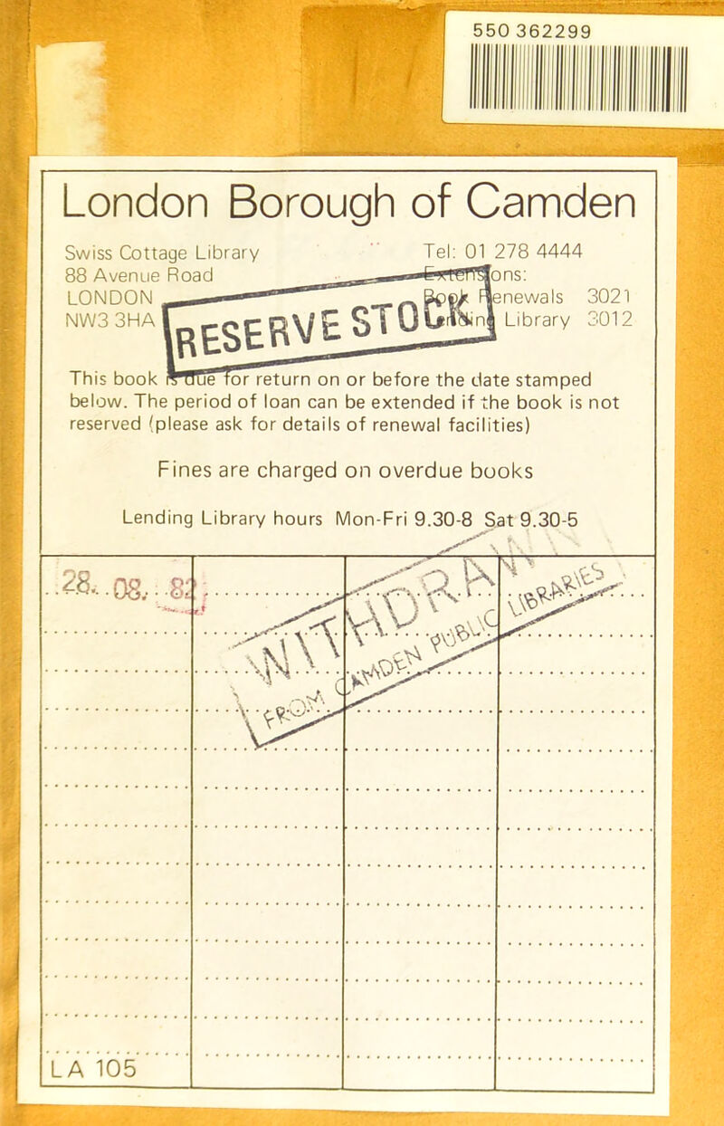 London Borough of Camden This book rTTJue lor return on or before the date stamped below. The period of loan can be extended if the book is not reserved (please ask for details of renewal facilities) Swiss Cottage Library 88 Avenue Road LONDON NW33HA Tel: 01 278 4444 ns: newals 3021 Library 3012 Fines are charged on overdue books Lending Library hours Mon-Fri 9.30-8 Sat 9.30-5 28..08. LA 105