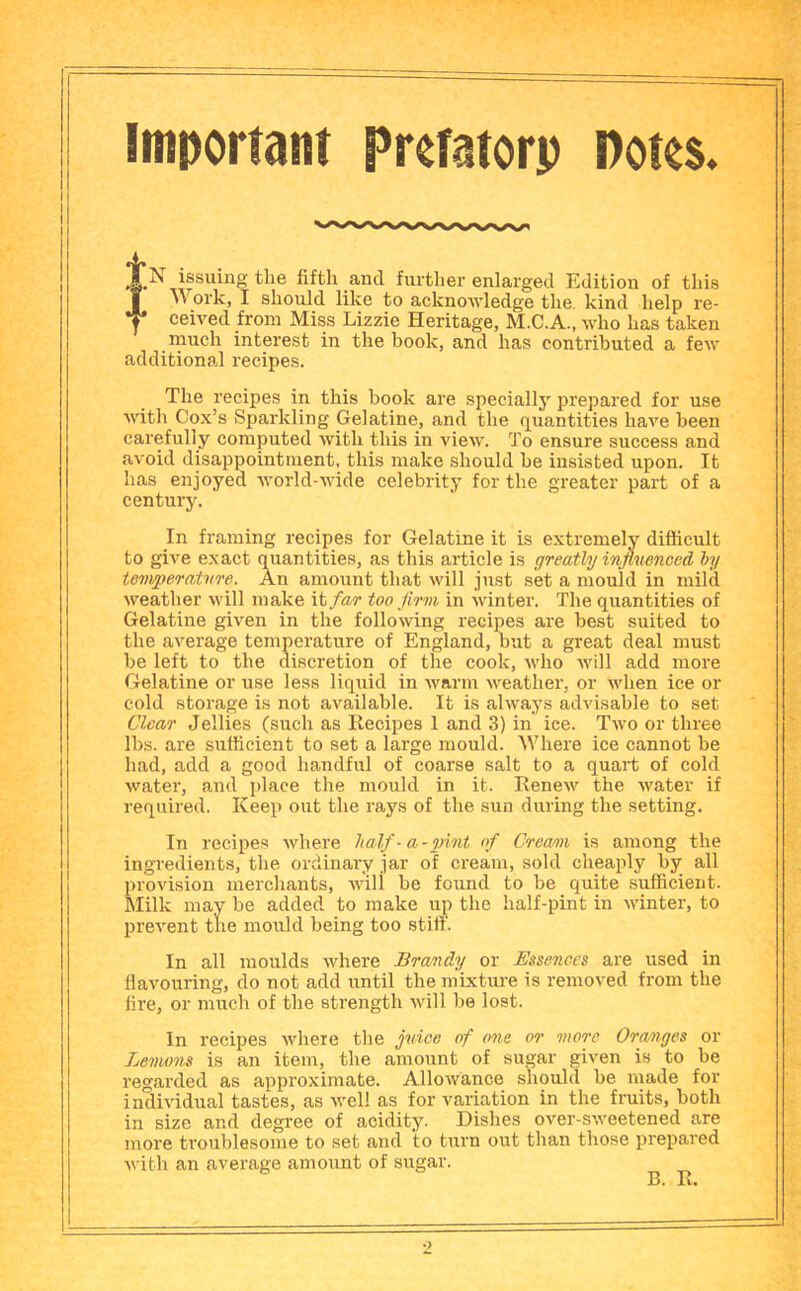 itn0oriaiu preTatorp notes. issuing the fifth and further enlarged Edition of this jf Work, I should like to acknoAvledge the. kind help re- Y ceived from Miss Lizzie Heritage, M.C.A., who has taken rnuch interest in the book, and has contributed a few additional recipes. The recipes in this book are specially prepared for use with Cox’s Sparkling Gelatine, and the quantities have been carefully computed with this in view. To ensure success and avoid disappointment, this make should be insisted upon. It has enjoyed world-wide celebrity for the greater part of a century. In framing recipes for Gelatine it is extremely difficult to give exact quantities, as this article is greatly influenced hy temperature. An amount that will just set a mould in mild weather will make \\,far too flrni in winter. The quantities of Gelatine given in the following recipes are best suited to the average temperature of England, but a great deal must be left to the discretion of the cook, who will add more Gelatine or use less liquid in warm weather, or when ice or cold storage is not available. It is always advisable to set Clear Jellies (such as Ilecipes 1 and 3) in ice. Two or three lbs. are sufficient to set a large mould. Where ice cannot be had, add a good handful of coarse salt to a quart of cold water, and place the mould in it. Kenew the water if required. Keep out the rays of the sun during the setting. In recipes where half- a-pint of Cream is among the ingredients, the ordinary jar of cream, sold cheaply by all provision merchants, will be found to be quite sufficient. Milk may be added to make up the half-pint in winter, to prevent the mould being too stiff. In all moulds where Brandy or Essences are used in flavouring, do not add until the mixture is removed from the fire, or much of the strength will be lost. In recipes where the fldce of one or more Oranges or Lemons is an item, the amount of sugar given is to be regarded as approximate. Allowance shqulcl be rnade for individual tastes, as Avel! as for variation in the fruits, both in size and degree of acidity. Dishes over-sweetened are more troublesome to set and to turn out than those prepared with an average amount of sugar. B. E.