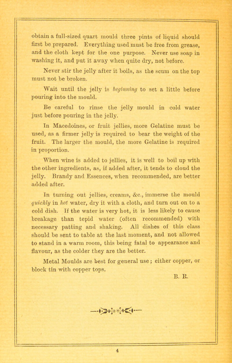 obtain a full-sized quart mould three pints of liquid should first be prepared. Everything used must be free from grease, and the cloth kept for the one purpose. Never use soap in washing it, and put it away when quite dry, not before. Never stir the jelly after it boils, as the scum on the top must not be broken. Wait until the jelly is begiwiing to set a little before pouring into the mould. Be careful to rinse the jelly mould in cold water just before pouring in the jelly. In Macedoines, or fruit jellies, more Gelatine must be used, as a firmer jelly is required to bear the weight of the fruit. The larger the mould, the more Gelatine is required in proportion. When wine is added to jellies, it is well to boil up wth the other ingredients, as, if added after, it tends to cloud the jelly. Brandy and Essences, when recommended, are better added after. In turning out jellies, creams, &c., immerse the mould qxdcJtly in hot water, dry it with a cloth, and turn out on to a cold dish. If the water is very hot, it is less likely to cause breakage than tepid water (often recommended) with necessary patting and shaking. All dishes of this class should be sent to table at the last moment, and not allowed to stand in a warm room, this being fatal to appearance and flavour, as the colder they are the better. Metal Moulds are best for general use; either copper, or block tin with copper tops. B. R.