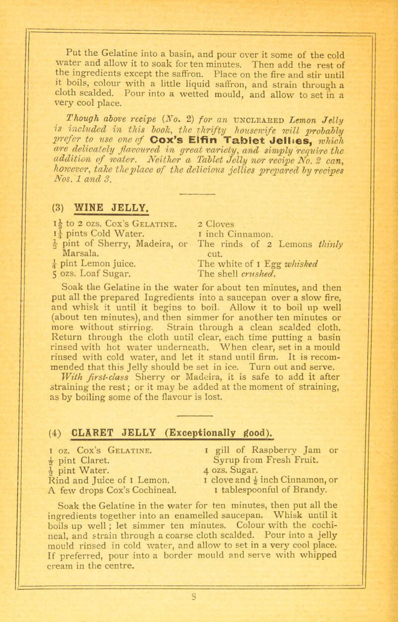 Put the Gelatine into a basin, and pour over it some of the cold water and allow it to soak for ten minutes. Then add the rest of the ingredients except the saffron. Place on the fire and stir until it boils, colour with a little liquid saffron, and strain through a cloth scalded. Pour into a wetted mould, and allow to set in a very cool place. Though above recipe {No. 2) for an ttncleabed Lemon Jelly is included in this booh, the thrifty housemfe will probably prefer to use one of Cox’s Elfin Tablet Jellies, which an-e delicately Jl/imoured in great vao’iety, and simply require the addition of water. Neither a Tablet Jelly nor recipe No. 2 can, however, tahe the place of the delicious jellies prepared by recipes Nos. 1 and 3. (3) WINE JELLY. 11 to 2 ozs. Cox’s Gelatine. pints Cold Water. 5 pint of Sherry, Madeira, or Marsala. ^ pint Lemon juice. 5 ozs. Loaf Sugar. 2 Cloves I inch Cinnamon. The rinds of 2 Lemons thinly cut. The white of i Egg whisked The shell crushed. Soak the Gelatine in the water for about ten minutes, and then put all the prepared Ingredients into a saucepan over a slow fire, and whisk it until it begins to boil. Allow it to boil up well (about ten minutes), and then simmer for another ten minutes or more without stirring. Strain through a clean scalded cloth. Return through the cloth until clear, each time putting a basin rinsed with hot water underneath. When clear, set in a mould rinsed with cold water, and let it stand until firm. It is recom- mended that this Jelly should be set in ice. Turn out and serve. With first-class Sherry or Madeira, it is safe to add it after straining the rest; or it may be added at the moment of straining, as by boiling some of the flavour is lost. (4) CLARET JELLY (Exceptionally good). 1 oz. Cox’s Gelatine. i pint Claret. 4 pint Water. Rind and Juice of i Lemon. A few drops Cox’s Cochineal. I gill of Raspberry Jam or Syrup from Fresh Fruit. 4 ozs. Sugar. 1 clove and ^ inch Cinnamon, or I tablespoonful of Brand3L Soak the Gelatine in the water for ten minutes, then put all the ingredients together into an enamelled saucepan. Whisk until it boils up well ; let simmer ten minutes. Colour with the cochi- neal, and strain through a coarse cloth scalded. Pour into a jelly mould rinsed in cold water, and allow to set in a verj' cool place. If preferred, pour into a border mould and serve with whipped cream in the centre.